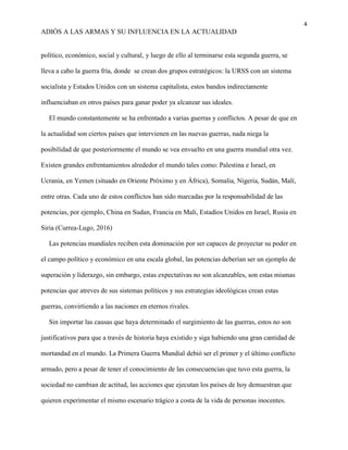 4
ADIÓS A LAS ARMAS Y SU INFLUENCIA EN LA ACTUALIDAD
político, económico, social y cultural, y luego de ello al terminarse esta segunda guerra, se
lleva a cabo la guerra fría, donde se crean dos grupos estratégicos: la URSS con un sistema
socialista y Estados Unidos con un sistema capitalista, estos bandos indirectamente
influenciaban en otros países para ganar poder ya alcanzar sus ideales.
El mundo constantemente se ha enfrentado a varias guerras y conflictos. A pesar de que en
la actualidad son ciertos países que intervienen en las nuevas guerras, nada niega la
posibilidad de que posteriormente el mundo se vea envuelto en una guerra mundial otra vez.
Existen grandes enfrentamientos alrededor el mundo tales como: Palestina e Israel, en
Ucrania, en Yemen (situado en Oriente Próximo y en África), Somalia, Nigeria, Sudán, Malí,
entre otras. Cada uno de estos conflictos han sido marcadas por la responsabilidad de las
potencias, por ejemplo, China en Sudan, Francia en Mali, Estadios Unidos en Israel, Rusia en
Siria (Currea-Lugo, 2016)
Las potencias mundiales reciben esta dominación por ser capaces de proyectar su poder en
el campo político y económico en una escala global, las potencias deberían ser un ejemplo de
superación y liderazgo, sin embargo, estas expectativas no son alcanzables, son estas mismas
potencias que atreves de sus sistemas políticos y sus estrategias ideológicas crean estas
guerras, convirtiendo a las naciones en eternos rivales.
Sin importar las causas que haya determinado el surgimiento de las guerras, estos no son
justificativos para que a través de historia haya existido y siga habiendo una gran cantidad de
mortandad en el mundo. La Primera Guerra Mundial debió ser el primer y el último conflicto
armado, pero a pesar de tener el conocimiento de las consecuencias que tuvo esta guerra, la
sociedad no cambian de actitud, las acciones que ejecutan los países de hoy demuestran que
quieren experimentar el mismo escenario trágico a costa de la vida de personas inocentes.
 