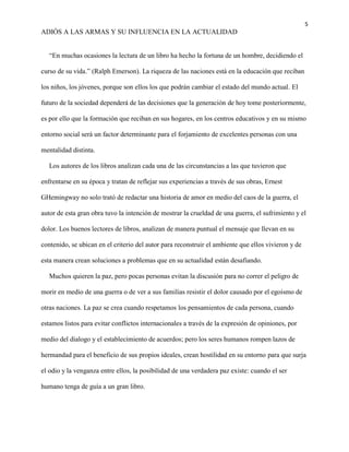 5
ADIÓS A LAS ARMAS Y SU INFLUENCIA EN LA ACTUALIDAD
“En muchas ocasiones la lectura de un libro ha hecho la fortuna de un hombre, decidiendo el
curso de su vida.” (Ralph Emerson). La riqueza de las naciones está en la educación que reciban
los niños, los jóvenes, porque son ellos los que podrán cambiar el estado del mundo actual. El
futuro de la sociedad dependerá de las decisiones que la generación de hoy tome posteriormente,
es por ello que la formación que reciban en sus hogares, en los centros educativos y en su mismo
entorno social será un factor determinante para el forjamiento de excelentes personas con una
mentalidad distinta.
Los autores de los libros analizan cada una de las circunstancias a las que tuvieron que
enfrentarse en su época y tratan de reflejar sus experiencias a través de sus obras, Ernest
GHemingway no solo trató de redactar una historia de amor en medio del caos de la guerra, el
autor de esta gran obra tuvo la intención de mostrar la crueldad de una guerra, el sufrimiento y el
dolor. Los buenos lectores de libros, analizan de manera puntual el mensaje que llevan en su
contenido, se ubican en el criterio del autor para reconstruir el ambiente que ellos vivieron y de
esta manera crean soluciones a problemas que en su actualidad están desafiando.
Muchos quieren la paz, pero pocas personas evitan la discusión para no correr el peligro de
morir en medio de una guerra o de ver a sus familias resistir el dolor causado por el egoísmo de
otras naciones. La paz se crea cuando respetamos los pensamientos de cada persona, cuando
estamos listos para evitar conflictos internacionales a través de la expresión de opiniones, por
medio del dialogo y el establecimiento de acuerdos; pero los seres humanos rompen lazos de
hermandad para el beneficio de sus propios ideales, crean hostilidad en su entorno para que surja
el odio y la venganza entre ellos, la posibilidad de una verdadera paz existe: cuando el ser
humano tenga de guía a un gran libro.
 