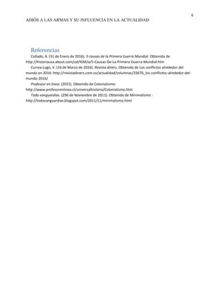 6
ADIÓS A LAS ARMAS Y SU INFLUENCIA EN LA ACTUALIDAD
Referencias
Collado, A. (31 de Enero de 2016). 5 causas de la Primera Guerra Mundial. Obtenido de
http://historiausa.about.com/od/IGM/a/5-Causas-De-La-Primera-Guerra-Mundial.htm
Currea-Lugo, V. (16 de Marzo de 2016). Revista diners. Obtenido de Los conflictos alrededor del
mundo en 2016: http://revistadiners.com.co/actualidad/columnas/33676_los-conflictos-alrededor-del-
mundo-2016/
Profesosr en linea. (2015). Obtenido de Colonialismo:
http://www.profesorenlinea.cl/universalhistoria/Colonialismo.htm
Todo vanguardias. (296 de Noviembre de 2011). Obtenido de Minimalismo :
http://todovanguardias.blogspot.com/2011/11/minimalismo.html
 