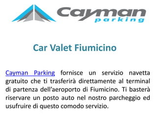 Car Valet Fiumicino
Cayman Parking fornisce un servizio navetta
gratuito che ti trasferirà direttamente al terminal
di partenza dell’aeroporto di Fiumicino. Ti basterà
riservare un posto auto nel nostro parcheggio ed
usufruire di questo comodo servizio.
 