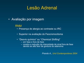 Lesão Adrenal Avaliação por imagem RNM Presença de alergia ao contraste ou IRC Superior na avaliação do Feocromocitoma “ Desvio químico” ou “ Chemical Shifting ” em fase e fora de fase mostra a redução da intensidade de sinal fora de fase devido ao alto teor de gordura do adenoma Prando A.,  Urol Contemporânea 2004 