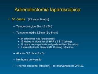 Adrenalectomia laparoscópica  51 casos (43 trans; 8 retro) Tempo cirúrgico 3h (1,5 a 5h)  Tamanho médio 3,5 cm (2 a 8 cm) 24 adenomas não funcionantes 13 lesões funcionantes (8 HAP e 5 S. Cushing) 12 casos de suspeita de malignidade (9 confirmados) 1 adrenalectomia bilateral (D. Cushing refratária) Alta em 3,3 dias (2 a 5) Nenhuma conversão 1 hérnia em portal (Hasson) – re-intervenção no 2 º P.O. 