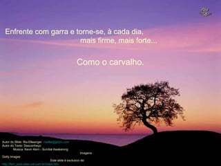 Enfrente com garra e torne-se, à cada dia,Enfrente com garra e torne-se, à cada dia,
mais firme, mais forte...mais firme, mais forte...
Autor do Slide: Ria Ellwanger riaellw@globo.com
Autor do Texto: Desconheço
Música: Kevin Kern - Sundial Awakening
Imagens:
Getty Images
Este slide é exclusivo de:
http://flori_jane.sites.uol.com.br/index.htm
Como o carvalho.Como o carvalho.
 
