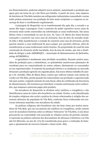 A travessia atlântica de Árvores Sagradas: etnoarqueologia e
estudos de paisagem no Quilombo do Boqueirão - Vila Bela-MT
246
aos financiamentos, puderam adquirir novos animais, aumentando a produção que
agora gira em torno de 50 a 80 litros por família. A partir de 2010, uma empresa
de laticínios de Vila Bela instalou um refrigerador industrialna comunidade e assim
todos podem armazenar sua produção de leite neste recipiente e a empresa se en-
carrega de fazer o recolhimento regularmente.
A paisagem do Boqueirão vai se transformando dia após dia, o cerrado e as
matas dão lugar a pastagens. Com o aumento do poder aquisitivo novas casas de
alvenaria estão sendo construídas em substituição as casas tradicionais. Em nossa
última visita a comunidade no ano de 2011. Sr. Lino e D. Maria dos Anjos haviam
começado a construir sua nova casa de alvenaria, fora da área da moradia atual.
Já Adio e Kika manifestaram a vontade de construir uma casa de alvenaria, porém
querem manter a casa tradicional de pau-a-pique, por questões afetivas, além de
considerarem as casas tradicionais muito bonitas. Na propriedade do casal há uma
construção de alvenaria ainda inacabada, fora da área de estudo, que tem a finali-
dade de abrigar a sede ASSOREQUI – Associação de Remanescentes de Quilombo,
antiga ACOREBELA.
A agricultura é atualmente uma atividade secundária. Durante muitos anos,
além da produção para a subsistência, os quilombolas mantiveram plantações de
excedente para ser comercializado no centro urbano, diretamente ao consumidor
ou aos supermercados. O aumento da produção leiteira e as mudanças no mercado
deixaram a produção agrícola em segundo plano. Em nosso último trabalho de cam-
po o Sr. Geraldo, filho de Maria Rosa, contou que cultivou tomate com intuito de
vender em Vila Bela, porém quando foi comercializar sua produção o supermercado
não quis aceitar, exigindo emissão de nota fiscal, além de certificados da Secretaria
de Abastecimento. Ele terminou por distribuir o tomate entretomate entre conheci-
dos, que tampouco quiseram pagar pelo produto.
Os moradores do Boqueirão se dividem entre católicos e evangélicos e não
identificamos casas de cultos afro-brasileiros na cidade. Porém, a não identificação
de templos religiosos não exclui a prática de rituais relacionados à religião dos an-
cestrais africanos da população de Vila Bela, conforme ficou evidenciado em con-
versas informais mantidas com moradores da cidade.
As práticas religiosas afro-brasileiras não são bem vistas por muitos mora-
dores de Vila Bela, que em sua maioria são católicos ou evangélicos, sendo comum
ouvir de moradores histórias sobre os últimos “feiticeiros” de Vila Bela. A raiz desse
preconceito na comunidade está associada às relações sociais do período colonial.
A repressão às práticas culturais dos descendentes de africanos é histórica e na Vila
não foi diferente, no ano de 1773 foi considerada pena grave a realização de batu-
ques e ajuntamento de escravos (Amado e Anzai 2006: 189).
 