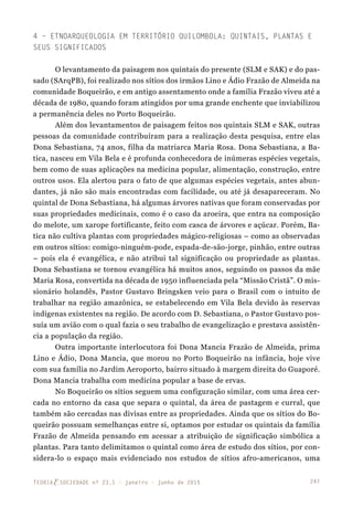 247TEORIAE SOCIEDADE nº 23.1 - janeiro - junho de 2015
4 – Etnoarqueologia em Território Quilombola: Quintais, Plantas e
Seus Significados
O levantamento da paisagem nos quintais do presente (SLM e SAK) e do pas-
sado (SArqPB), foi realizado nos sítios dos irmãos Lino e Ádio Frazão de Almeida na
comunidade Boqueirão, e em antigo assentamento onde a família Frazão viveu até a
década de 1980, quando foram atingidos por uma grande enchente que inviabilizou
a permanência deles no Porto Boqueirão.
Além dos levantamentos de paisagem feitos nos quintais SLM e SAK, outras
pessoas da comunidade contribuíram para a realização desta pesquisa, entre elas
Dona Sebastiana, 74 anos, filha da matriarca Maria Rosa. Dona Sebastiana, a Ba-
tica, nasceu em Vila Bela e é profunda conhecedora de inúmeras espécies vegetais,
bem como de suas aplicações na medicina popular, alimentação, construção, entre
outros usos. Ela alertou para o fato de que algumas espécies vegetais, antes abun-
dantes, já não são mais encontradas com facilidade, ou até já desapareceram. No
quintal de Dona Sebastiana, há algumas árvores nativas que foram conservadas por
suas propriedades medicinais, como é o caso da aroeira, que entra na composição
do melote, um xarope fortificante, feito com casca de árvores e açúcar. Porém, Ba-
tica não cultiva plantas com propriedades mágico-religiosas – como as observadas
em outros sítios: comigo-ninguém-pode, espada-de-são-jorge, pinhão, entre outras
– pois ela é evangélica, e não atribui tal significação ou propriedade as plantas.
Dona Sebastiana se tornou evangélica há muitos anos, seguindo os passos da mãe
Maria Rosa, convertida na década de 1950 influenciada pela “Missão Cristã”. O mis-
sionário holandês, Pastor Gustavo Bringsken veio para o Brasil com o intuito de
trabalhar na região amazônica, se estabelecendo em Vila Bela devido às reservas
indígenas existentes na região. De acordo com D. Sebastiana, o Pastor Gustavo pos-
suía um avião com o qual fazia o seu trabalho de evangelização e prestava assistên-
cia a população da região.
Outra importante interlocutora foi Dona Mancia Frazão de Almeida, prima
Lino e Ádio, Dona Mancia, que morou no Porto Boqueirão na infância, hoje vive
com sua família no Jardim Aeroporto, bairro situado à margem direita do Guaporé.
Dona Mancia trabalha com medicina popular a base de ervas.
No Boqueirão os sítios seguem uma configuração similar, com uma área cer-
cada no entorno da casa que separa o quintal, da área de pastagem e curral, que
também são cercadas nas divisas entre as propriedades. Ainda que os sítios do Bo-
queirão possuam semelhanças entre si, optamos por estudar os quintais da família
Frazão de Almeida pensando em acessar a atribuição de significação simbólica a
plantas. Para tanto delimitamos o quintal como área de estudo dos sítios, por con-
sidera-lo o espaço mais evidenciado nos estudos de sítios afro-americanos, uma
 