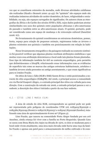 A travessia atlântica de Árvores Sagradas: etnoarqueologia e
estudos de paisagem no Quilombo do Boqueirão - Vila Bela-MT
248
vez que se constituem extensões da moradia, onde diversas atividades cotidianas
são realizadas (Heath e Bennett 2000: 41-43). Os “quintais” são espaços onde são
realizadas inúmeras atividades de caráter doméstico, de lazer, religiosidade e socia-
bilidade, ou seja, são espaços carregados de significados. Os autores citam as etno-
grafias da África e do Caribe dos séculos XVIII a XIX, cujos dados poderiam atestar
similaridades nos usos dos quintais entre populações africanas e afro-americanas
do passado e também entre as afro-americanas atuais. O quintal, portanto, pode
ser considerado como um espaço de mudança e de reinvenção cultural (Zanettini
2006: 67).
No levantamento do quintal consideramos as estruturas domésticas, pomar,
horta, espaço para criação de pequenos animais, registramos todas as árvores e
plantas existentes nos quintais e também seu posicionamento em relação às habi-
tações.
Nesse levantamento etnográfico e da paisagem realizado no contexto sistêmi-
co foi possível verificar que algumas plantas recebiam atribuições simbólicas e que
muitas vezes essa atribuição determinava o local onde tais plantas foram plantadas.
Esse tipo de informação também foi útil no contexto arqueológico, pois permitiu
que delimitássemos o SArqPB, relacionando essas informações com as evidências
de superfície tais como as marcas das antigas estruturas habitacionais, artefatos e
também árvores ainda presentes no antigo assentamento, e que eram significativas
para os irmãos Frazão.
Os sítios de Lino e Ádio (SLM e SAK) fazem divisa e estão posicionados a no-
roeste do sítio arqueológico (SARqPB). Até 2006, o principal acesso a comunidade
era via fluvial Guaporé-Alegre, e a entrada principal dos sítios era voltada para essa
direção. Com a construção da estrada em 2006, a entrada principal passou a ser a
sudeste; a descrição dos sítios é iniciada a partir da sua face sudeste.
4.1 - Sítio Lino e Maria (SLM)
A área de estudo do sítio SLM, correspondente ao quintal pode ser pode
ser representada pelo polígono de coordenadas UTM 21L 0185403/8322256 e
0185380/8322195 (frente) e 0185276/8322237 e 0185297/8322296 (fundos), tota-
lizando uma área de aproximadamente 8.000 m² (Figura 3).
Lino Frazão, que nasceu na comunidade Porto Alegre fundada por seu avô
Anselmo, ainda criança foi viver com a família no Porto Boqueirão. Quando Lino
se casou com Dona Maria dos Anjos na década de 1970, os dois se mudaram para o
local onde vivem atualmente, uma área mais elevada onde havia uma roça da famí-
lia Frazão e apenas um paiol para o armazenamento do milho cultivado e lá cons-
 