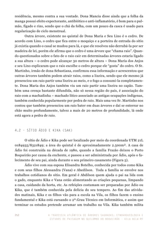 A travessia atlântica de Árvores Sagradas: etnoarqueologia e
estudos de paisagem no Quilombo do Boqueirão - Vila Bela-MT
252
residência, mesmo contra a sua vontade. Dona Mancia disse ainda que a folha da
manga possui efeito expectorante, antibiótico e anti-inflamatório, é bom para o pul-
mão, fígado e rins, sendo que o chá da folha, com um pouco da casca é usado para
regularização de ciclo menstrual.
Outra árvore, existente no quintal de Dona Maria e Seu Lino é o cedro. De
acordo com Lino, o cedro que fica entre o moquiço e a porteira de entrada do sítio
já existia quando o casal se mudou para lá, e que ele resolveu não derrubá-la por ser
madeira de lei, porém ele afirma que o cedro é uma árvore que “chama raio”. Quan-
do questionados sobre o fato de o raio cair em determinadas árvores estaria ligado
a sua altura – o cedro pode alcançar 30 metros de altura – Dona Maria dos Anjos
e seu Lino explicaram que o raio escolhe o cedro porque ele “gosta” do cedro. O Sr.
Martinho, irmão de dona Sebastiana, confirmou essa informação e acrescentou que
outras árvores também podem atrair raios, como a lixeira, sendo que ele mesmo já
presenciou um raio partir uma lixeira ao meio, e o fogo a consumi-la completamen-
te. Dona Maria dos Anjos também viu um raio partir uma lixeira no capão. Tam-
bém uma crença bastante difundida, não só nessa região do país, é associação do
raio com a machadinha – machado lítico associado as antigas ocupações indígenas,
também conhecida popularmente por pedra de raio. Mais uma vez Sr. Martinho nos
contou que também presenciou um raio bater em duas árvores e daí se enterrar no
chão muito profundamente, talvez a mais de 20 metros de profundidade, lá onde
está agora a pedra de raio.
4.2 - Sítio Ádio e Kika (SAK)
O sítio de Ádio e Kika pode ser localizado por meio da coordenada UTM 21L
0184935/8321849; a área do quintal é de aproximadamente 2.500m². A casa de
Ádio foi construída na década de 1980, quando a família Frazão deixou o Porto
Boqueirão por causa da enchente, e passou a ser administrada por Ádio, após o fa-
lecimento de seu pai, ainda durante o seu primeiro casamento (Figura 5).
Ádio vive com sua esposa Elisandra Botelho, conhecida por todos como Kika
e com seus filhos Alessandra (Vana) e Abedilson. Toda a família se envolve nos
trabalhos cotidianos do sítio. Em geral é Abdilson quem ajuda o pai na lida com
o gado, enquanto Kika e Vana estão alimentando as criações pequenas, limpando
a casa, cuidando da horta, etc. As refeições costumam ser preparadas por Ádio ou
Kika, que é também conhecida pela delícia do seu tempero. Ao fim das ativida-
des matinais, Kika e os filhos vão para a escola na Vila, os filhos fazem o ensino
fundamental e Kika está cursando o 2º.Grau Técnico em Informática, e assim que
terminar os estudos pretende arrumar um trabalho na Vila. Kika também milita
 