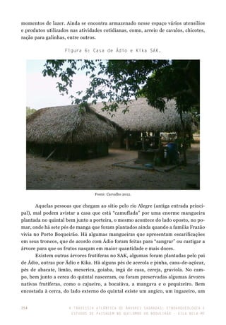 A travessia atlântica de Árvores Sagradas: etnoarqueologia e
estudos de paisagem no Quilombo do Boqueirão - Vila Bela-MT
254
Figura 6: Casa de Ádio e Kika SAK.
Fonte: Carvalho 2012.
Aquelas pessoas que chegam ao sítio pelo rio Alegre (antiga entrada princi-
pal), mal podem avistar a casa que está “camuflada” por uma enorme mangueira
plantada no quintal bem junto a porteira, o mesmo acontece do lado oposto, no po-
mar, onde há sete pés de manga que foram plantados ainda quando a família Frazão
vivia no Porto Boqueirão. Há algumas mangueiras que apresentam escarificações
em seus troncos, que de acordo com Ádio foram feitas para “sangrar” ou castigar a
árvore para que os frutos nasçam em maior quantidade e mais doces.
Existem outras árvores frutíferas no SAK, algumas foram plantadas pelo pai
de Ádio, outras por Ádio e Kika. Há alguns pés de acerola e pinha, cana-de-açúcar,
pés de abacate, limão, mexerica, goiaba, ingá de casa, cereja, graviola. No cam-
po, bem junto a cerca do quintal nasceram, ou foram preservadas algumas árvores
nativas frutíferas, como o cajueiro, a bocaiúva, a mangava e o pequizeiro. Bem
encostada à cerca, do lado externo do quintal existe um angico, um ingazeiro, um
momentos de lazer. Ainda se encontra armazenado nesse espaço vários utensílios
e produtos utilizados nas atividades cotidianas, como, arreio de cavalos, chicotes,
ração para galinhas, entre outros.
 