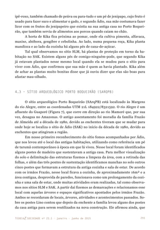 255TEORIAE SOCIEDADE nº 23.1 - janeiro - junho de 2015
ipê-roxo, também chamado de peúva ou para-tudo e um pé de jenipapo, cujo fruto é
usado para fazer suco e alimentar o gado, e segundo Ádio, sua mãe costumava fazer
licor com os frutos do jenipapeiro que existia na sua antiga casa no Porto Boquei-
rão, que também servia de alimentos aos porcos quando caiam no chão.
A horta de Kika fica próxima ao pomar, onde ela cultiva pimenta, alfavaca,
maxixe, abóbora, gengibre e cebolinha. Ao lado, numa pequena roça, Kika planta
mandioca e ao lado da cozinha há alguns pés de cana-de-açúcar.
Tal qual observamos no sítio SLM, há plantas de proteção em torno da ha-
bitação no SAK. Existem alguns pés de comigo-ninguém-pode, que segundo Kika
já estavam plantados nesse mesmo local quando ela se mudou para o sítio para
viver com Ádio, que confirmou que sua mãe é quem as havia plantado. Kika além
de achar as plantas muito bonitas disse que já ouviu dizer que elas são boas para
afastar mau-olhado.
4.3 – Sítio Arqueológico Porto Boqueirão (SArqPB)
O sítio arqueológico Porto Boqueirão (SArqPB) está localizado às Margens
do rio Alegre, entre as coordenadas UTM 21L 184922/8321592. O rio Alegre é um
afluente do Guaporé (Figura 7), que corre em direção ao rio Mamoré que, por sua
vez, desagua no Amazonas. O antigo assentamento foi moradia da família Frazão
de Almeida até a década de 1980, devido as enchentes tiveram que se mudar para
onde hoje se localiza o sítio de Ádio (SAK) no início da década de 1980, devido as
enchentes que atingiram a região.
Em nosso primeiro reconhecimento do sítio fomos acompanhados por Ádio,
que nos levou até o local das antigas habitações, utilizando como referência um pé
de tarumã contemporâneo à época em que lá viveu. Nesse local foram identificados
alguns postes de madeira que sustentavam a antiga casa. Para melhor visualização
do solo e delimitação das estruturas fizemos a limpeza da área, com a retirada das
folhas, e além das três pontes de sustentação identificamos manchas no solo outros
cinco postes que formavam a estrutura da antiga cozinha e sala de estar. De acordo
com os irmãos Frazão, nesse local ficava a cozinha, de aproximadamente 16m² e a
área contigua, desprovida de paredes, funcionava como um prolongamento da cozi-
nha e uma sala de estar, onde muitas atividades eram realizadas, tal como observa-
mos nos sítios SLM e SAK. A partir daí fizemos as demarcações e relacionamos esse
local com aquelas árvores e espaços significativos apontados pelos irmãos Frazão.
Ambos se recordaram de locais, árvores, atividades e acontecimentos passados. So-
bre os postes Lino contou que depois da enchente a família levou alguns dos postes
da casa antiga para serem reutilizados na nova construção. Ele afirmou ainda, que
 