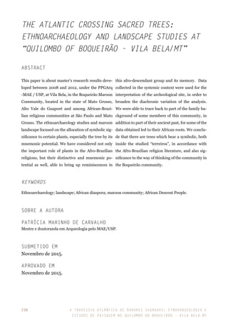 A travessia atlântica de Árvores Sagradas: etnoarqueologia e
estudos de paisagem no Quilombo do Boqueirão - Vila Bela-MT
238
The Atlantic crossing Sacred Trees:
Ethnoarchaeology and landscape studies at
“Quilombo of Boqueirão - Vila Bela/MT”
Abstract
This paper is about master’s research results deve-
loped between 2008 and 2012, under the PPGArq
-MAE / USP, at Vila Bela, in the Boqueirão Maroon
Community, located in the state of Mato Grosso,
Alto Vale do Guaporé and among African-Brazi-
lian religious communities at São Paulo and Mato
Grosso. The ethnoarchaeology studies and maroon
landscape focused on the allocation of symbolic sig-
nificance to certain plants, especially the tree by its
mnemonic potential. We have considered not only
the important role of plants in the Afro-Brazilian
religions, but their distinctive and mnemonic po-
tential as well, able to bring up reminiscences in
this afro-descendant group and its memory. Data
collected in the systemic context were used for the
interpretation of the archeological site, in order to
broaden the diachronic variation of the analysis.
We were able to trace back to part of the family ba-
ckground of some members of this community, in
addition to part of their ancient past, for some of the
data obtained led to their African roots. We conclu-
de that there are trees which bear a symbolic, both
inside the studied “terreiros”, in accordance with
the Afro-Brazilian religion literature, and also sig-
nificance to the way of thinking of the community in
the Boqueirão community.
Keywords
Ethnoarchaeology; landscape; African diaspora; maroon community; African Descent People.
Sobre a Autora
Patrícia Marinho de Carvalho
Mestre e doutoranda em Arqueologia pelo MAE/USP.
Submetido em
Novembro de 2015.
APROVADO EM
Novembro de 2015.	
 