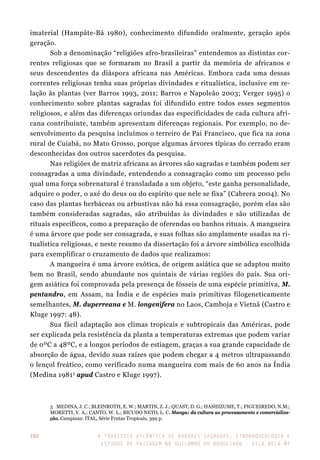A travessia atlântica de Árvores Sagradas: etnoarqueologia e
estudos de paisagem no Quilombo do Boqueirão - Vila Bela-MT
260
imaterial (Hampâte-Bá 1980), conhecimento difundido oralmente, geração após
geração.
Sob a denominação “religiões afro-brasileiras” entendemos as distintas cor-
rentes religiosas que se formaram no Brasil a partir da memória de africanos e
seus descendentes da diáspora africana nas Américas. Embora cada uma dessas
correntes religiosas tenha suas próprias divindades e ritualística, inclusive em re-
lação às plantas (ver Barros 1993, 2011; Barros e Napoleão 2003; Verger 1995) o
conhecimento sobre plantas sagradas foi difundido entre todos esses segmentos
religiosos, e além das diferenças oriundas das especificidades de cada cultura afri-
cana contribuinte, também apresentam diferenças regionais. Por exemplo, no de-
senvolvimento da pesquisa incluímos o terreiro de Pai Francisco, que fica na zona
rural de Cuiabá, no Mato Grosso, porque algumas árvores típicas do cerrado eram
desconhecidas dos outros sacerdotes da pesquisa.
Nas religiões de matriz africana as árvores são sagradas e também podem ser
consagradas a uma divindade, entendendo a consagração como um processo pelo
qual uma força sobrenatural é transladada a um objeto, “este ganha personalidade,
adquire o poder, o axé do deus ou do espírito que nele se fixa” (Cabrera 2004). No
caso das plantas herbáceas ou arbustivas não há essa consagração, porém elas são
também consideradas sagradas, são atribuídas às divindades e são utilizadas de
rituais específicos, como a preparação de oferendas ou banhos rituais. A mangueira
é uma árvore que pode ser consagrada, e suas folhas são amplamente usadas na ri-
tualística religiosas, e neste resumo da dissertação foi a árvore simbólica escolhida
para exemplificar o cruzamento de dados que realizamos:
A mangueira é uma árvore exótica, de origem asiática que se adaptou muito
bem no Brasil, sendo abundante nos quintais de várias regiões do país. Sua ori-
gem asiática foi comprovada pela presença de fósseis de uma espécie primitiva, M.
pentandro, em Assam, na Índia e de espécies mais primitivas filogeneticamente
semelhantes, M. duperreana e M. longenifera no Laos, Camboja e Vietnã (Castro e
Kluge 1997: 48).
Sua fácil adaptação aos climas tropicais e subtropicais das Américas, pode
ser explicada pela resistência da planta a temperaturas extremas que podem variar
de 0ºC a 48ºC, e a longos períodos de estiagem, graças a sua grande capacidade de
absorção de água, devido suas raízes que podem chegar a 4 metros ultrapassando
o lençol freático, como verificado numa mangueira com mais de 60 anos na Índia
(Medina 19813
apud Castro e Kluge 1997).
3	 MEDINA, J. C.; BLEINROTH, E. W.; MARTIN, Z. J.; QUAST, D. G.; HASHIZUME, T.; FIGUEIREDO, N.M.;
MORETTI, V. A.; CANTO, W. L.; BICUDO NETO, L. C. Manga: da cultura ao processamento e comercializa-
ção. Campinas: ITAL, Série Frutas Tropicais, 399 p.
 