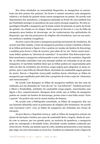 261TEORIAE SOCIEDADE nº 23.1 - janeiro - junho de 2015
Nos sítios estudados na comunidade Boqueirão, as mangueiras se concen-
tram em dois pontos dos quintais. Na frente é comum encontrar uma mangueira
solitária e no fundo do quintal várias outras mangueiras no pomar. De acordo com
depoimentos dos moradores, a mangueira plantada na frente da casa também tem
por finalidade proteger os moradores da casa contra energias negativas. No sítio ar-
queológico SArqPB a mangueira que lá ainda resiste foi plantada na parte da frente
do quintal, em relação ao rio Alegre. Outro aspecto já descrito é o uso da folha da
mangueira para banhos de descarrego, ser do conhecimento dos quilombolas do
Boqueirão, que não são praticantes de religiões afro-brasileiras, mas em sua maio-
ria católicos e também evangélicos.
Já entre o povo-de-santo a mangueira participa ativamente da ritualística. De
acordo com Mãe Amália, o fruto da mangueira pertence a Iansã e também a Oxóssi,
já as folhas pertencem a Ogum e Exu e podem ser usadas em banhos de descarrego
e também para forrar o chão do terreiro, pois além de ter um “cheiro muito bom”,
essas folhas ajudam na “abertura de caminhos”. O sacerdote Tata Katuvanjesi tam-
bém mencionou a mangueira relacionand0-a com a abertura de caminhos. Segundo
ele, as oferendas realizadas com essa intenção podem ser colocadas ao pé de uma
mangueira. O sacerdote também disse que as folhas podem ser esparramadas pelo
chão em dias de cerimônia nos terreiros congo-angola para afugentar os maus es-
píritos, pois é uma folha de Nkondi Nkosi, divindade do candomblé angola patrono
da morte. Barros e Napoleão (2003:298) também fazem referência as folhas de
mangueira que espalhadas pelo chão têm o propósito de evitar a ação de “elementos
mal-intencionados”.
De acordo com Kiangana as folhas da mangueira também são dos exus da
umbanda, por ela chamados de “exus da rua” ou “exu beberrão”. Também pertence
a Nkosi e PambuNjila, entidades do candomblé congo-angola, sincretizados com
Ogum e Exu, respectivamente. Kiangana disse ainda, que as folhas da mangueira
podem ser usadas em banhos de descarrego, porém como é uma folha muito “forte
e quente” ela prefere não usá-la nesses banhos de limpeza.
De acordo com a bibliografia consultada, as folhas da mangueira têm seu
uso bastante difundido entre os praticantes de religiões afro-brasileiras. De acordo
com Cacciatore (1977: 170), as folhas da mangueira são utilizadas nos rituais de
iniciação.
Já para Barros e Napoleão (2003 p. 298) as folhas da mangueira entram em
rituais de iniciação e banhos nas casas de candomblé Ketu e Angola. Ainda de acor-
do com os autores, por seu grande porte, na ausência da gameleira, a mangueira
pode ser consagrada a divindade Iroko, divindade ioruba também conhecida por
orixá-árvore. Porém, em muitas casas de culto, também pertencentes a esse sistema
jêje-nagô, ela está relacionada ao orixá Exu. Também na umbanda existe a figura de
 