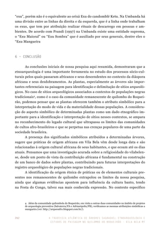 A travessia atlântica de Árvores Sagradas: etnoarqueologia e
estudos de paisagem no Quilombo do Boqueirão - Vila Bela-MT
262
“exu”, porém não é o equivalente ao orixá Exu do candomblé Ketu. Na Umbanda há
uma divisão entre as linhas da direita e da esquerda, que é a linha onde trabalham
os exus, que tem por atribuição realizar rituais de descarrego em pessoas e am-
bientes. De acordo com Prandi (1997) na Umbanda existe uma entidade suprema,
o “Exu Maioral” ou “Exu Sombra” que é auxiliado por seus generais, dentre eles o
“Exu Mangueira
6 – Conclusão
As conclusões iniciais de nossa pesquisa aqui resumida, demostraram que a
etnoarqueologia é uma importante ferramenta no estudo dos processos sócio-cul-
turais pelos quais passaram africanos e seus descendentes no contexto da diáspora
africana e seus desdobramentos. As plantas, especialmente as árvores são impor-
tantes referenciais na paisagem para identificação e delimitação de sítios arqueoló-
gicos. No caso de sítios arqueológicos associados a contextos de populações negras
tradicionais4
, como é o caso da comunidade remanescente de quilombo do Boquei-
rão, podemos pensar que as plantas oferecem também o atributo simbólico para a
interpretação do modo de vida e da materialidade dessas populações. A considera-
ção do aspecto simbólico de determinadas plantas como um dado etnográfico im-
portante para a identificação e interpretação de sítios nesses contextos, se ampara
no reconhecimento do legado cultural que ultrapassa os limites das comunidades
de cultos afro-brasileiros e que se perpetua nas crenças populares de uma parte da
sociedade brasileira.
A presença dos significados simbólicos atribuídos a determinadas árvores,
sugere que práticas de origem africana em Vila Bela vêm desde longa data e são
relacionadas à origem cultural africana de seus habitantes, e que ecoam até os dias
atuais. Pensamos que uma investigação acurada sobre a religiosidade do vilabelen-
se, desde um ponto de vista da contribuição africana é fundamental na construção
de um banco de dados sobre plantas, contribuindo para futuras interpretações do
registro arqueológico de populações negras tradicionais.
A identificação da origem étnica de práticas ou de elementos culturais pre-
sentes nos remanescentes de quilombo extrapolou os limites da nossa pesquisa,
ainda que algumas evidências apontem para influência da cultura banto, tendo
na Festa do Congo, talvez sua mais conhecida expressão. No contexto específico
4	 Além da comunidade quilombola do Boqueirão, em visita a outras duas comunidades no âmbito de projetos
de arqueologia preventiva (Salvaterra/PA e Adrianópolis/PR), verificamos as mesmas atribuições simbólicas a
mangueira (ver: http://arqueoafro.blogspot.com.br/).
 