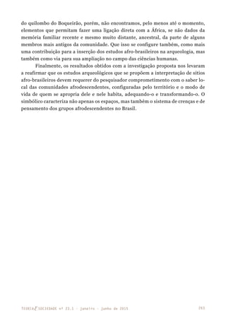 263TEORIAE SOCIEDADE nº 23.1 - janeiro - junho de 2015
do quilombo do Boqueirão, porém, não encontramos, pelo menos até o momento,
elementos que permitam fazer uma ligação direta com a África, se não dados da
memória familiar recente e mesmo muito distante, ancestral, da parte de alguns
membros mais antigos da comunidade. Que isso se configure também, como mais
uma contribuição para a inserção dos estudos afro-brasileiros na arqueologia, mas
também como via para sua ampliação no campo das ciências humanas.
Finalmente, os resultados obtidos com a investigação proposta nos levaram
a reafirmar que os estudos arqueológicos que se propõem a interpretação de sítios
afro-brasileiros devem requerer do pesquisador comprometimento com o saber lo-
cal das comunidades afrodescendentes, configuradas pelo território e o modo de
vida de quem se apropria dele e nele habita, adequando-o e transformando-o. O
simbólico caracteriza não apenas os espaços, mas também o sistema de crenças e de
pensamento dos grupos afrodescendentes no Brasil.
 