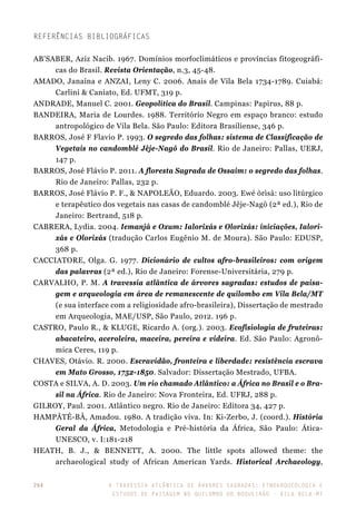 A travessia atlântica de Árvores Sagradas: etnoarqueologia e
estudos de paisagem no Quilombo do Boqueirão - Vila Bela-MT
264
Referências bibliográficas
AB’SABER, Aziz Nacib. 1967. Domínios morfoclimáticos e províncias fitogeográfi-
cas do Brasil. Revista Orientação, n.3, 45-48.
AMADO, Janaína e ANZAI, Leny C. 2006. Anais de Vila Bela 1734-1789. Cuiabá:
Carlini & Caniato, Ed. UFMT, 319 p.
ANDRADE, Manuel C. 2001. Geopolítica do Brasil. Campinas: Papirus, 88 p.
BANDEIRA, Maria de Lourdes. 1988. Território Negro em espaço branco: estudo
antropológico de Vila Bela. São Paulo: Editora Brasiliense, 346 p.
BARROS, José F Flavio P. 1993. O segredo das folhas: sistema de Classificação de
Vegetais no candomblé Jêje-Nagô do Brasil. Rio de Janeiro: Pallas, UERJ,
147 p.
BARROS, José Flávio P. 2011. A floresta Sagrada de Ossaim: o segredo das folhas.
Rio de Janeiro: Pallas, 232 p.
BARROS, José Flávio P. F., & NAPOLEÃO, Eduardo. 2003. Ewé òrìsà: uso litúrgico
e terapêutico dos vegetais nas casas de candomblé Jêje-Nagô (2ª ed.), Rio de
Janeiro: Bertrand, 518 p.
CABRERA, Lydia. 2004. Iemanjá e Oxum: Ialorixás e Olorixás: iniciações, Ialori-
xás e Olorixás (tradução Carlos Eugênio M. de Moura). São Paulo: EDUSP,
368 p.
CACCIATORE, Olga. G. 1977. Dicionário de cultos afro-brasileiros: com origem
das palavras (2ª ed.), Rio de Janeiro: Forense-Universitária, 279 p.
CARVALHO, P. M. A travessia atlântica de árvores sagradas: estudos de paisa-
gem e arqueologia em área de remanescente de quilombo em Vila Bela/MT
(e sua interface com a religiosidade afro-brasileira), Dissertação de mestrado
em Arqueologia, MAE/USP, São Paulo, 2012. 196 p.
CASTRO, Paulo R., & KLUGE, Ricardo A. (org.). 2003. Ecofisiologia de fruteiras:
abacateiro, aceroleira, maceira, pereira e videira. Ed. São Paulo: Agronô-
mica Ceres, 119 p.
CHAVES, Otávio. R. 2000. Escravidão, fronteira e liberdade: resistência escrava
em Mato Grosso, 1752-1850. Salvador: Dissertação Mestrado, UFBA.
COSTA e SILVA, A. D. 2003. Um rio chamado Atlântico: a África no Brasil e o Bra-
sil na África. Rio de Janeiro: Nova Fronteira, Ed. UFRJ, 288 p.
GILROY, Paul. 2001. Atlântico negro. Rio de Janeiro: Editora 34, 427 p.
HAMPÂTÉ-BÂ, Amadou. 1980. A tradição viva. In: Ki-Zerbo, J. (coord.). História
Geral da África, Metodologia e Pré-história da África, São Paulo: Ática-
UNESCO, v. I:181-218
HEATH, B. J., & BENNETT, A. 2000. The little spots allowed theme: the
archaeological study of African American Yards. Historical Archaeology,
 