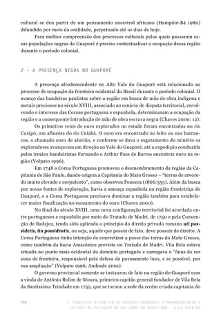 A travessia atlântica de Árvores Sagradas: etnoarqueologia e
estudos de paisagem no Quilombo do Boqueirão - Vila Bela-MT
240
cultural se deu partir de um pensamento ancestral africano (Hampâté-Bá 1980)
difundido por meio da oralidade, perpetuado até os dias de hoje.
Para melhor compreensão dos processos culturais pelos quais passaram es-
sas populações negras do Guaporé é preciso contextualizar a ocupação dessa região
durante o período colonial.
2 – A Presença Negra no Guaporé
A presença afrodescendente no Alto Vale do Guaporé está relacionado ao
processo de ocupação da fronteira ocidental do Brasil durante o período colonial. O
avanço das bandeiras paulistas sobre a região em busca de mão de obra indígena e
metais preciosos no século XVIII, associado ao cenário de disputa territorial, envol-
vendo o interesse das Coroas portuguesa e espanhola, determinaram a ocupação da
região e a consequente introdução de mão de obra escrava negra (Chaves 2000: 12).
Os primeiros veios de ouro explorados no estado foram encontrados no rio
Coxipó, um afluente do rio Cuiabá. O ouro era encontrado no leito ou nos barran-
cos, o chamado ouro de aluvião, e conforme se dava o esgotamento do minério os
exploradores avançavam em direção ao Vale do Guaporé, até a expedição conduzida
pelos irmãos bandeiristas Fernando e Arthur Paes de Barros encontrar ouro na re-
gião (Volpato 1996).
Em 1748 a Coroa Portuguesa promoveu o desmembramento da região da Ca-
pitania de São Paulo, dando origem a Capitania do Mato Grosso – “terras de arvore-
do muito elevado e corpulento”, como observou Fonseca (1866:353). Além da busca
por novas fontes de exploração, havia a ameaça espanhola na região fronteiriça do
Guaporé, e a Coroa Portuguesa precisava dominar a região também para estabele-
cer maior fiscalização no escoamento do ouro (Chaves 2000).
No final do século XVIII, uma nova configuração territorial foi acordada en-
tre portugueses e espanhóis por meio do Tratado de Madri, de 1750 e pela Conven-
ção de Badajoz, tendo sido aplicado o princípio do direito privado romano uti pos-
sidetis, ita possideatis, ou seja, aquele que possui de fato, deve possuir de direito. A
Coroa Portuguesa tinha intenção de concretizar a posse das terras do Mato Grosso,
como também da bacia Amazônica prevista no Tratado de Madri. Vila Bela estava
situada no ponto mais ocidental do domínio português e carregava o “ônus de ser
zona de fronteira, responsável pela defesa do povoamento luso, e se possível, por
sua ampliação” (Volpato 1996; Andrade 2001).
O governo provincial somente se instaurou de fato na região do Guaporé com
a vinda de Antônio Rolim de Moura, primeiro capitão general fundador de Vila Bela
da Santíssima Trindade em 1752, que se tornou a sede da recém criada capitania do
 