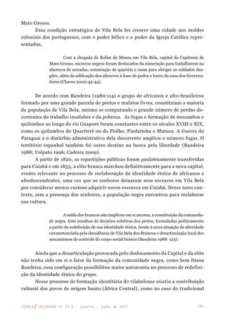 241TEORIAE SOCIEDADE nº 23.1 - janeiro - junho de 2015
Mato Grosso.
Essa condição estratégica de Vila Bela fez crescer uma cidade nos moldes
coloniais dos portugueses, com o poder bélico e o poder da Igreja Católica repre-
sentados,
Com a chegada de Rolim de Moura em Vila Bela, capital da Capitania de
Mato Grosso, escravos negros foram deslocados da mineração para trabalharem na
abertura de estradas, construção de quartéis e casas para abrigar os soldados dra-
gões, além da edificação dos alicerces à base de pedra e barro da casa dos Governa-
dores (Chaves 2000:43-44).
De acordo com Bandeira (1980:114) o grupo de africanos e afro-brasileiros
formado por uma grande parcela de pretos e mulatos livres, constituíam a maioria
da população de Vila Bela, mesmo se computando o grande número de perdas de-
correntes do trabalho insalubre e da pobreza. As fugas e formação de mocambos e
quilombos ao longo do rio Guaporé foram constantes entre os séculos XVIII e XIX,
como os quilombos do Quariterê ou do Piolho, Pindaituba e Mutuca. A Guerra do
Paraguai e o distúrbio administrativo dela decorrente ampliou o número fugas. O
território espanhol também foi outro destino na busca pela liberdade (Bandeira
1988; Volpato 1996; Cadeira 2009).
A partir de 1820, as repartições públicas foram paulatinamente transferidas
para Cuiabá e em 1853, a elite branca marchou definitivamente para a nova capital,
evento relevante no processo de reelaboração da identidade étnica de africanos e
afrodescendentes, uma vez que os senhores deixaram seus escravos em Vila Bela
por considerar menos custoso adquirir novos escravos em Cuiabá. Nesse novo con-
texto, sem a presença dos senhores, a população negra encontrou para reelaborar
sua cultura.
A saída dos brancos não implicou em si mesma, a constituição da comunida-
de negra. Esta resultou de decisões coletivas dos pretos, formuladas politicamente
a partir da redefinição de sua identidade étnica, frente à nova situação de alteridade
circunstanciada pela decadência de Vila Bela dos Brancos e desarticulação local dos
mecanismos de controle do corpo social branco (Bandeira 1988: 123).
Ainda que a desarticulação provocada pelo deslocamento da Capital e da elite
não tenha sido em si o fator da formação da comunidade negra, como bem frisou
Bandeira, essa configuração possibilitou maior autonomia no processo de redefini-
ção da identidade étnica do grupo.
Nesse processo de formação identitária do vilabelense existiu a contribuição
cultural dos povos de origem banto (África Central), como no caso do tradicional
 