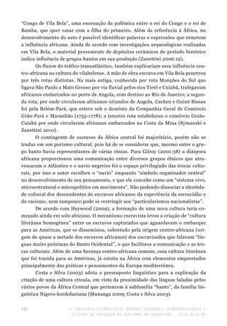 A travessia atlântica de Árvores Sagradas: etnoarqueologia e
estudos de paisagem no Quilombo do Boqueirão - Vila Bela-MT
242
“Congo de Vila Bela”, uma encenação da polêmica entre o rei do Congo e o rei de
Bamba, que quer casar com a filha do primeiro. Além da referência à África, no
desenvolvimento do auto é possível identificar palavras e expressões que remetem
a influência africana. Ainda de acordo com investigações arqueológicas realizadas
em Vila Bela, o material proveniente de depósitos cerâmicos do período histórico
indica influência de grupos bantos em sua produção (Zanettini 2006:12).
Os fluxos do tráfico transatlântico, também explicariam essa influência cen-
tro-africana na cultura do vilabelense. A mão de obra escrava em Vila Bela penetrou
por três rotas distintas. Na mais antiga, conhecida por rota Monções do Sul que
ligava São Paulo a Mato Grosso por via fluvial pelos rios Tietê e Cuiabá, trafegavam
africanos embarcados no porto de Angola, com destino ao Rio de Janeiro; a segun-
da rota, por onde circularam africanos oriundos de Angola, Cacheu e Guiné Bissau
foi pela Belém-Pará, que esteve sob o domínio da Companhia Geral de Comércio
Grão-Pará e Maranhão (1755-1778); a terceira rota estabeleceu o comércio Goiás-
Cuiabá por onde circularam africanos embarcados na Costa da Mina (Symanski e
Zanettini 2010).
O contingente de escravos da África central foi majoritário, porém não se
traduz em um purismo cultural, pois há de se considerar que, mesmo entre o gru-
po banto havia representantes de várias etnias. Para Gilroy (2001:38) a diáspora
africana proporcionou uma comunicação entre diversos grupos étnicos que atra-
vessaram o Atlântico e o navio negreiro foi o espaço privilegiado das trocas cultu-
rais, por isso o autor escolheu o “navio” enquanto “símbolo organizador central”
no desenvolvimento de seu pensamento, e que ele concebe como um “sistema vivo,
microestrutural e micropolítico em movimento”. Não podendo dissociar a identida-
de cultural dos descendentes de escravos africanos da experiência da escravidão e
do racismo, nem tampouco pode se restringir aos “particularismos nacionalistas”.
De acordo com Heywood (2009), a formação de uma nova cultura teria co-
meçado ainda em solo africano. O mecanismo escravista levou a criação de “cultura
litorânea homogênea” entre os escravos capturados que aguardavam o embarque
para as Américas, que se disseminou, sobretudo pela origem centro-africana (ori-
gem de quase a metade dos escravos africanos) dos escravizados que falavam “lín-
guas muito próximas do Banto Ocidental”, o que facilitava a comunicação e as tro-
cas culturais. Além de uma herança centro-africana comum, essa cultura litorânea
que foi trazida para as Américas, já existia na África com elementos emprestados
principalmente das práticas e pensamentos da Europa mediterrânea.
Costa e Silva (2003) adota o pressuposto linguístico para a explicação da
criação de uma cultura crioula, em vista da proximidade das línguas faladas pelos
vários povos da África Central que pertencem à subfamília “banto”, da família lin-
guística Nígero-kordofaniana (Munanga 2009; Costa e Silva 2003).
 