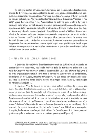 243TEORIAE SOCIEDADE nº 23.1 - janeiro - junho de 2015
As culturas centro-africanas partilhavam de um referencial cultural comum,
apesar da diversidade de grupos étnicos, já que esses grupos compartilhavam cos-
mologias permeadas pela dualidade “fortuna-infortúnio”, na qual o “bem” faz parte
da ordem natural e as “forças malévolas” ficam de fora (Craemer, Vansina e Fox
19761
, apud Karash 2000: 355). Acrescentam os autores que, sendo a fortuna o
caminho natural dos seres humanos, qualquer acontecimento ou condição caracte-
rizada como infortúnio seria atribuído a feitiçaria. A fortuna era ter uma vida boa,
ter força, englobando valores ligados à “fecundidade genérica” (filhos, riqueza eco-
nômica, fartura em colheitas e caçadas), à proteção e segurança e ao status social e
tendo na “pureza ritual” condição previa para alcançar esses bens. De acordo com
Karasch (2000: 356), referências presentes na literatura informam que aos banhos
frequentes dos cativos também podem apontar pra essa purificação ritual e que
existem ervas que estavam associadas aos escravos e que hoje são utilizadas pelos
umbandistas em seus banhos.
3 – Território Quilombola: Ontem e Hoje
A pesquisa de campo em área de remanescente de quilombo foi realizada na
comunidade do Boqueirão, localizada em Vila Bela da Santíssima Trindade, Alto
Vale do Guaporé, Mato Grosso, entre as coordenadas UTM 21L 184922/8321592, e
no sítio arqueológico SArqPB, localizado a cerca de 3 quilômetros da comunidade,
às margens do rio Alegre, afluente do Guaporé, rio que nasce na Chapada dos Pare-
cis, onde faz fronteira com a Bolívia e corre em direção ao rio Mamoré, que desagua
no Amazonas (Figura 1).
A região do Vale do Guaporé é caracterizada pela diversidade de biomas, que
inclui florestas de influência amazônica e do cerrado (Ab’Saber 1967: 46), configu-
rando-se em uma área de transição entre biomas, cujo clima é bem definido, apre-
sentando uma estação seca (novembro a março) e outra chuvosa (dezembro-abril).
Na comunidade do Boqueirão, durante a estação chuvosa se dá a formação de uma
piscina natural entre o rio Alegre e a comunidade, área denominada pelos morado-
res de “pântano”. Já na estação seca, se formam bancos de areia no rio Alegre e há o
aumento da vegetação aquática, denominada “tarope”, que dificultam a navegação.
A vegetação dominante do Boqueirão é a típica do Cerrado, com árvores de pequeno
porte com galhos tortuosos, muitos arbustos e gramíneas (Figura 2).
1 CRAEMER, Willy, VANSINA, Jan & FOX, Renée. 1976. Religious movements in Central Africa: a theoretical
study. Comparative Studies in Society and History, v. 18:458-475.
 