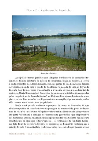 245TEORIAE SOCIEDADE nº 23.1 - janeiro - junho de 2015
A disputa de terras, primeiro com indígenas e depois com os posseiros e fa-
zendeiros foi uma constante na história da comunidade negra de Vila Bela e forçou
a saída de muitos moradores da região, rumo ao centro de Vila Bela, bairro Jardim
Aeroporto, ou ainda para o estado de Rondônia. Na década de 1980 as terras da
Fazenda Bom Futuro, como era conhecida a área onde vivem o núcleo familiar da
matriarca Maria Rosa, no atual Boqueirão, foram quase que totalmente compradas
pelos proprietários da Fazenda Santa Cruz. Hoje em dia e apesar de não mais se re-
gistrarem conflitos armados por disputas de terra na região, alguns moradores têm
sido convencidos a vender suas propriedades.
Desde 2008, quando iniciamos as pesquisas de campo no Boqueirão, foi pos-
sível acompanhar as transformações da paisagem na comunidade. presa de laticí-
nios de Vila Bela instalou um refrigerador industrial na comunidade Esse processo
em parte relacionado a condição de “comunidade quilombola” que proporcionou
aos moradores acesso a financiamentos disponibilizados pelo Governo Federal para
investimento na produção leiteira/agrícola – a certificação da Fundação Palma-
res data de 30 de setembro de 2005. Os moradores do Boqueirão contaram que a
criação de gado é uma atividade tradicional entre eles, e desde que tiveram acesso
Figura 2 - A paisagem do Boqueirão.
Fonte: Carvalho 2012.
 