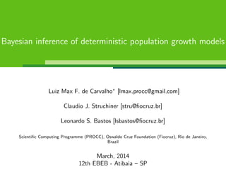 Bayesian inference of deterministic population growth models
Luiz Max F. de Carvalho∗
[lmax.procc@gmail.com]
Claudio J. Struchiner [stru@ﬁocruz.br]
Leonardo S. Bastos [lsbastos@ﬁocruz.br]
Scientiﬁc Computing Programme (PROCC), Oswaldo Cruz Foundation (Fiocruz), Rio de Janeiro,
Brazil
March, 2014
12th EBEB - Atibaia – SP
 
