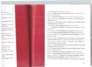 ~( 11 l ID' hlufa), 2007.
iU. C1n:m. Enciclopédia
dt~ Maceió?. Maceió:
l ki.cnvolvimento de
prnc.lutiva do setor
i'1· li.1hdà,2003.
~". ll.lcc10: Edufal, 2005.
illivltl.ldc dos Estados.
t i lLtn.:iú: IAt1,2007.
11111 1p;ll. H abitação de
,.!Oll~
l'J')'.1,~.ll<J.1, Rto de Janeiro:
dah1 e de serviços no
l.111r1rn: IBC.E,2005.
1111uw· 1n<.1E,2007.
lll'llO: IBGE,2007.
11~ 2007. Rio de Janeiro:
11 d.ide. Indicadores de
r-,..m1n.
ri.1 cm Alagoas. Maceió:
lPL. Radar Social. Riu de..Jarn.:1ro; lPEA,2uu7.
LPEA/PNUD. Atlas do Desenvolvimento Humano - Brasil/2003. Rio de
Janeiro:lPEA/ PNUD,2004.
IPHA/PNUD. Revista D esafios, Nº36, Outubro. Rio deJaneiro: lPEA,2007
LIMA, Araken Alves. Agroindústria can avieira e modernização em
Alagoas. (no prelo).
LIMA, Samarone. A vitória da vida. A redução da mortalidade infantil
em Alagoas. Recifc: Unicef, 2005.
LIRA. Fernando. Crise, privilégioe poder. Maceió: Edufal, 1997.
___. Formação da riqueza e da pobreza de Alagoas. Maceió:
Edufal, 2007.
T.USTOSA,Maria Cecília. O Pólo Quúnico emAlagoas. Maceió: Edufal,1997.
NEAD/l'vIDA.PIBda agriculturafamiliar.Brasil-Estados.Brasília:MPA,2007.
POCJ LVNN, Márcio (org.) Atlas da Exclusão Social no Brasil. 2vols. São
Paulo: Cortc:t, 2002.
Prefeitura de Maceió. Mapeamento dos assentamentos subnormais do
município de Maceió. Maceió: PMM:/Programa Habitar Brasil/BID,2001.
ROCHA, Bolívar Moura. Alagoas. Proposta para agenda de
desenvolvimento. Maceió: Fejal, 2004.
Scbrae/AL. Caracterização das micro e pequenas empresas do estado
de Alagoas. Maceió: Sebrac,2001.
Sefaz/ AL. Estudo sobre a dívida do Estado de Alagoas junto a União
(mimco.). Maceió: Sefaz, 2007
Seplan/AT,, Perfil Sócio-econômico de Alagoas. Maceió: Scplan, 1988.
Seplan/1L. Programa Plurianualde Governo. Maceió:Scplan/AL, 1999.
Seplan/JT,/Sebrac/AL. Programa de Arranjos Produtivos Locais -
Seleção dos arranjos prioritários. Maceió: Seplan/Sebrae, 2003.
SOUZA, Dílson Renan. Reforma Agrária: as experiências em Alagoas.
129
 