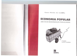 ~~ 1 1.l '11 o~ J -4 0
nc....=<;;<r)n6
&::__
l ( . (15[,(u.
1 ,,t.'
"'r_'i.,r- .
fõ~,.'v ~~'?~e.
~~)... t)~~
Cícero Péricles de Car~l~o
ECONOMIA POPULAR
UMA VIA DE MODERNIZAÇÃO PARA ALAGOAS
3ª edição
revista e ampliada
 