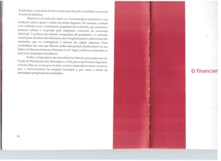 (Cachoeira), e a pecuária de leite em fazendas de gado e atividades crescentes
no setor de laticínios.
Maceió é o 50º mais rico entre os 5.560 municípios brasileiros, e sua
renda per capita é quase o dobro da média alagoana. No entanto, a cidade
vem sofrendo com o crescimento populacional acelerado, que aumenta a
pobreza urbana e responde pela ampliação constante e.la economia
informal. A pobreza da maioria esmagadora da população e a exclusão
social quase absoluta dos habitantes das 300 aglomerações subnormais são
elementos que se contrapõem à riqueza da capital alagoana. Essa
contradição faz com que Maceió tenha uma posição desfavorável no seu
indice de Desenvolvimento Humano (2.181º lugar), embora esteja entre os
mais ricos municípios brasileiros.
Enfim, a importância das transferências federais, principalmeme do
Fundo de Participação dos Municípios, o FP.M, para as prefeituras alagoanas,
inclusive Maceió, revela, por um lado, a crônica dependência desses recursos
para o funcionamento da máquina municipal e, por outro, o ltmnc da
arrecadação própria dessas localidades.
36
Ofinancian
 
