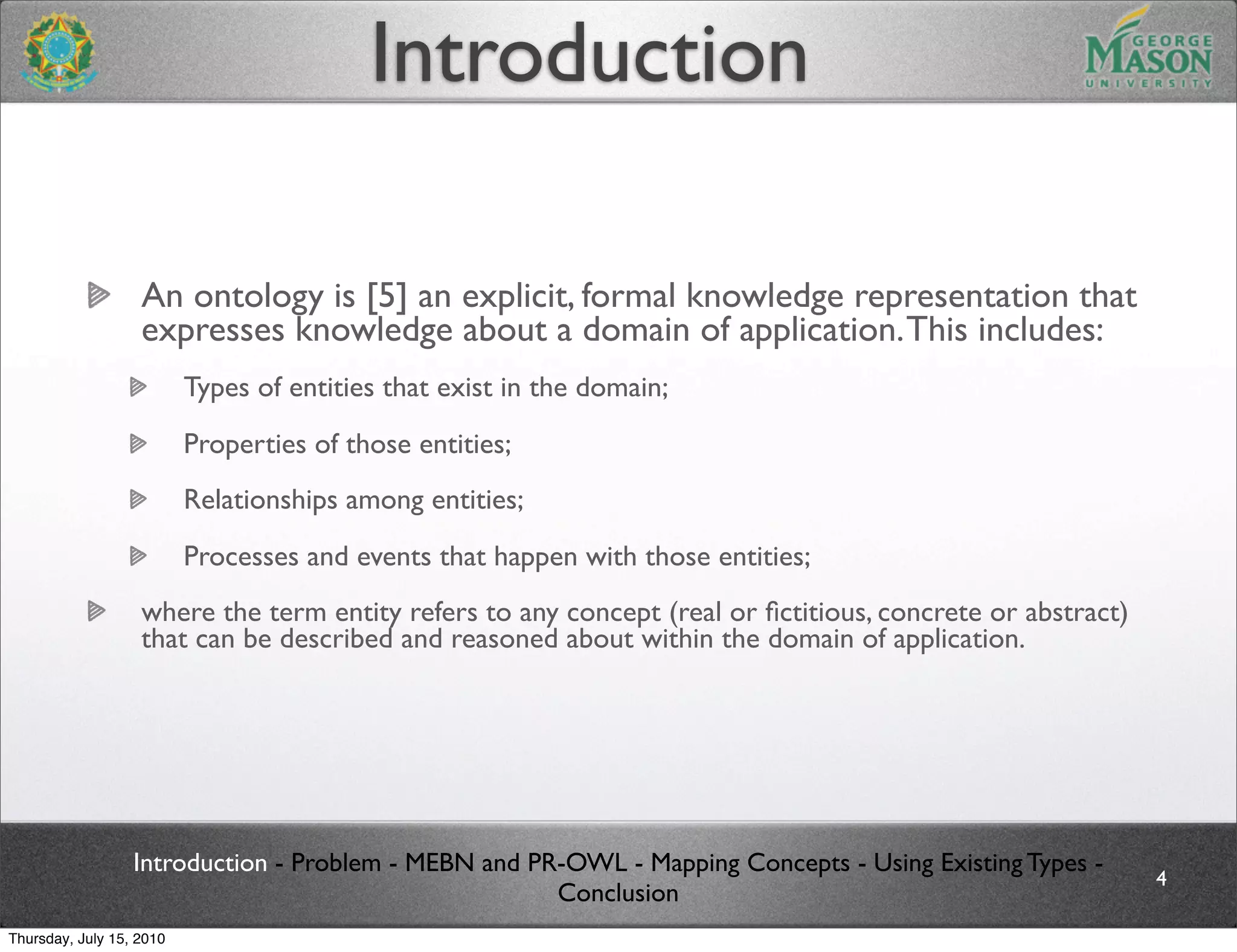 Introduction

                   An ontology is [5] an explicit, formal knowledge representation that
                   expresses knowledge about a domain of application. This includes:
                          Types of entities that exist in the domain;
                          Properties of those entities;
                          Relationships among entities;
                          Processes and events that happen with those entities;
                   where the term entity refers to any concept (real or ﬁctitious, concrete or abstract)
                   that can be described and reasoned about within the domain of application.




                  Introduction - Problem - MEBN and PR-OWL - Mapping Concepts - Using Existing Types -
                                                                                                           4
                                                      Conclusion
Thursday, July 15, 2010
 