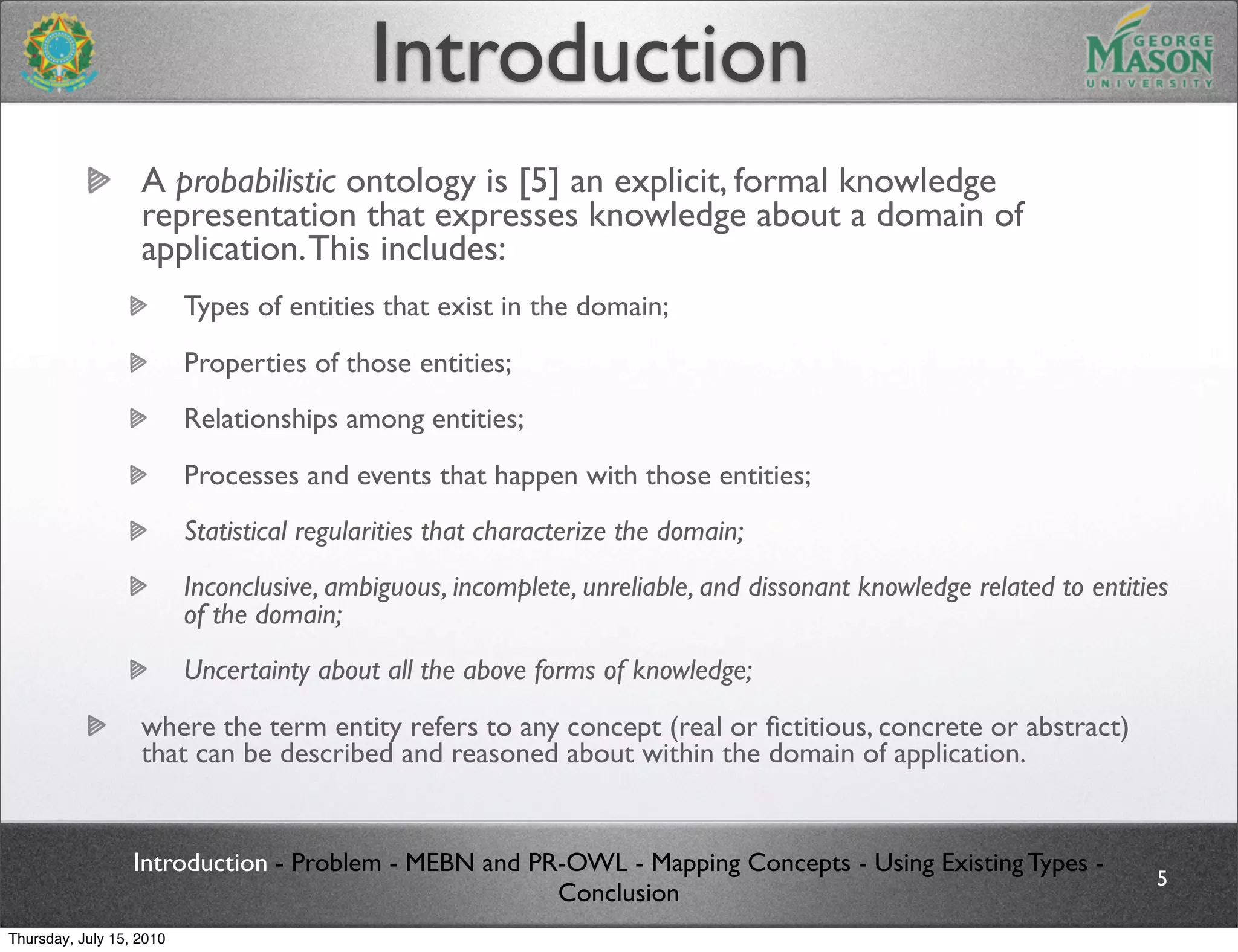 Introduction
                   A probabilistic ontology is [5] an explicit, formal knowledge
                   representation that expresses knowledge about a domain of
                   application. This includes:
                          Types of entities that exist in the domain;
                          Properties of those entities;
                          Relationships among entities;
                          Processes and events that happen with those entities;
                          Statistical regularities that characterize the domain;
                          Inconclusive, ambiguous, incomplete, unreliable, and dissonant knowledge related to entities
                          of the domain;
                          Uncertainty about all the above forms of knowledge;
                   where the term entity refers to any concept (real or ﬁctitious, concrete or abstract)
                   that can be described and reasoned about within the domain of application.


                  Introduction - Problem - MEBN and PR-OWL - Mapping Concepts - Using Existing Types -
                                                                                                                    5
                                                      Conclusion
Thursday, July 15, 2010
 