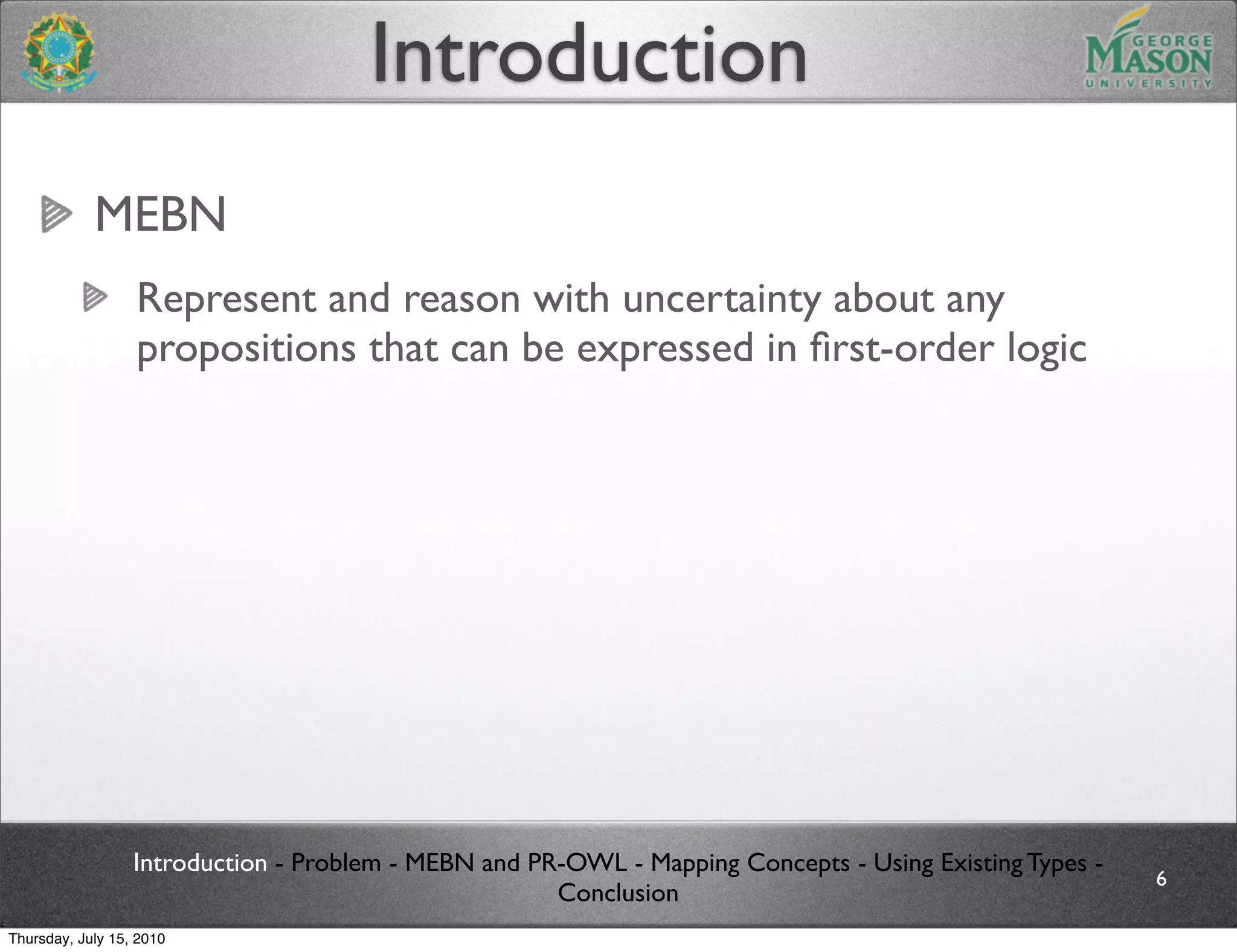 Introduction
            MEBN
                  Represent and reason with uncertainty about any
                  propositions that can be expressed in ﬁrst-order logic




                  Introduction - Problem - MEBN and PR-OWL - Mapping Concepts - Using Existing Types -
                                                                                                         6
                                                      Conclusion
Thursday, July 15, 2010
 