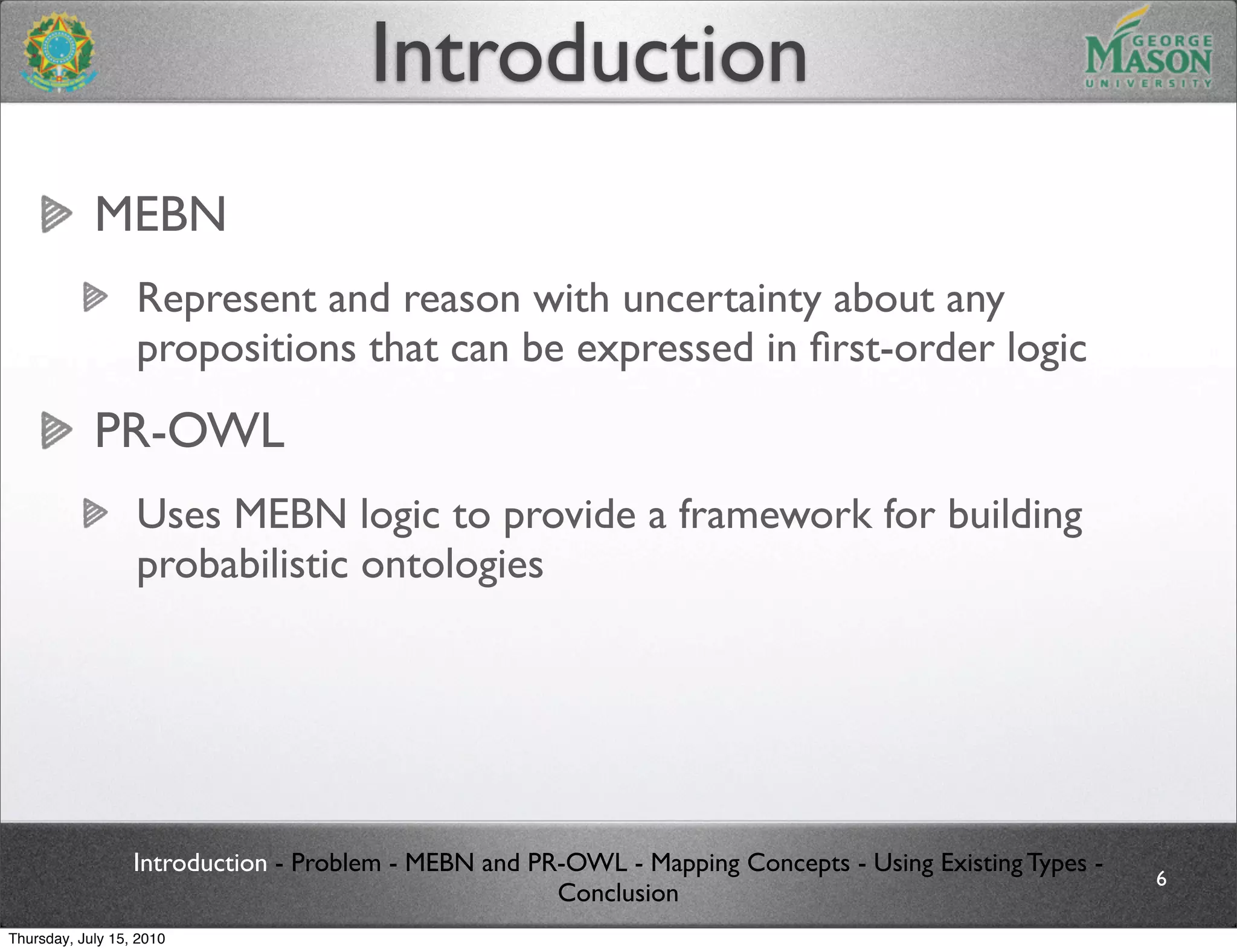 Introduction
            MEBN
                  Represent and reason with uncertainty about any
                  propositions that can be expressed in ﬁrst-order logic
            PR-OWL
                  Uses MEBN logic to provide a framework for building
                  probabilistic ontologies




                  Introduction - Problem - MEBN and PR-OWL - Mapping Concepts - Using Existing Types -
                                                                                                         6
                                                      Conclusion
Thursday, July 15, 2010
 