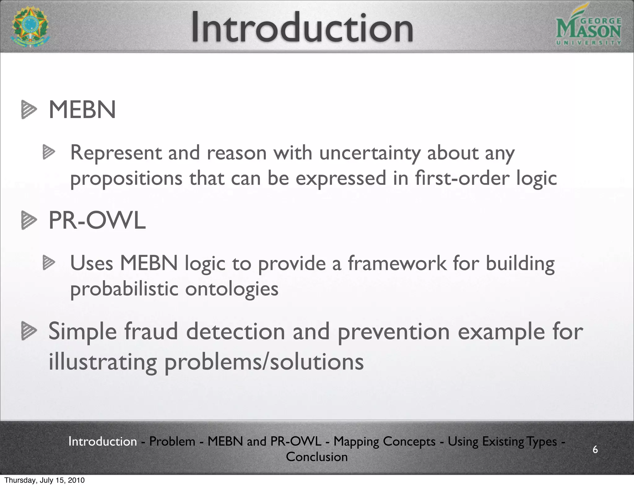 Introduction
            MEBN
                  Represent and reason with uncertainty about any
                  propositions that can be expressed in ﬁrst-order logic
            PR-OWL
                  Uses MEBN logic to provide a framework for building
                  probabilistic ontologies
            Simple fraud detection and prevention example for
            illustrating problems/solutions

                  Introduction - Problem - MEBN and PR-OWL - Mapping Concepts - Using Existing Types -
                                                                                                         6
                                                      Conclusion
Thursday, July 15, 2010
 