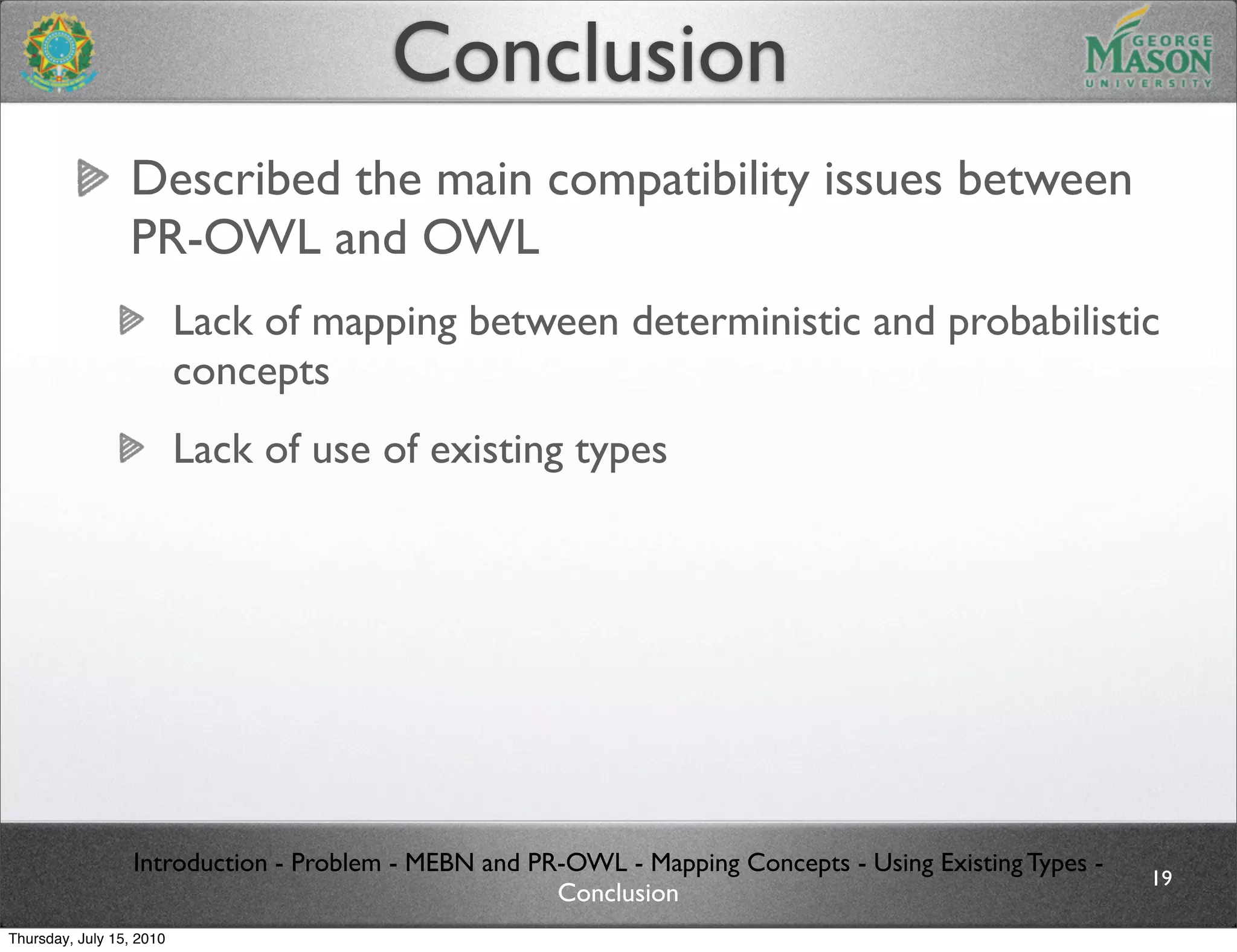Conclusion
                 Described the main compatibility issues between
                 PR-OWL and OWL
                          Lack of mapping between deterministic and probabilistic
                          concepts
                          Lack of use of existing types




                  Introduction - Problem - MEBN and PR-OWL - Mapping Concepts - Using Existing Types -
                                                                                                         19
                                                      Conclusion
Thursday, July 15, 2010
 