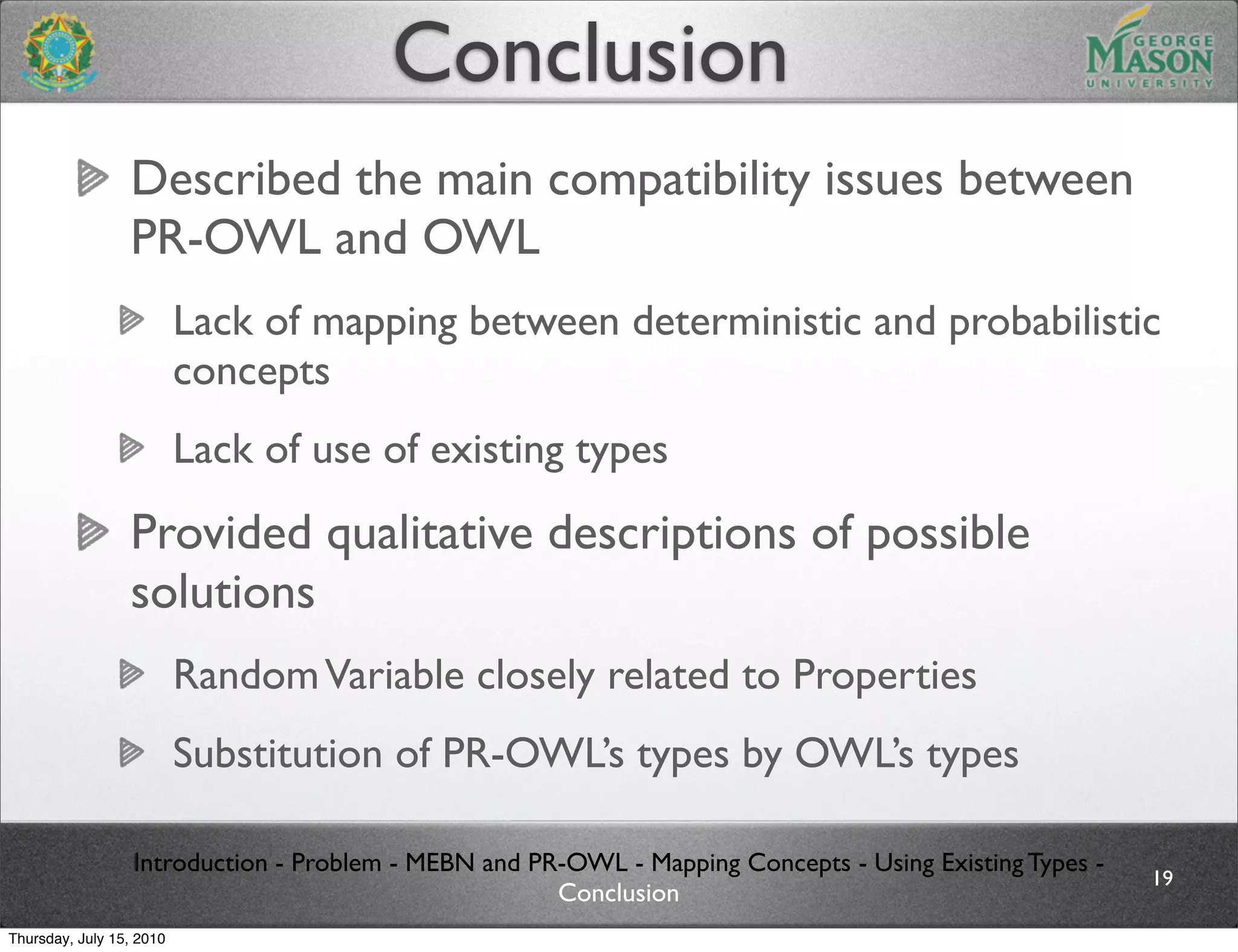Conclusion
                 Described the main compatibility issues between
                 PR-OWL and OWL
                          Lack of mapping between deterministic and probabilistic
                          concepts
                          Lack of use of existing types
                 Provided qualitative descriptions of possible
                 solutions
                          Random Variable closely related to Properties
                          Substitution of PR-OWL’s types by OWL’s types

                  Introduction - Problem - MEBN and PR-OWL - Mapping Concepts - Using Existing Types -
                                                                                                         19
                                                      Conclusion
Thursday, July 15, 2010
 