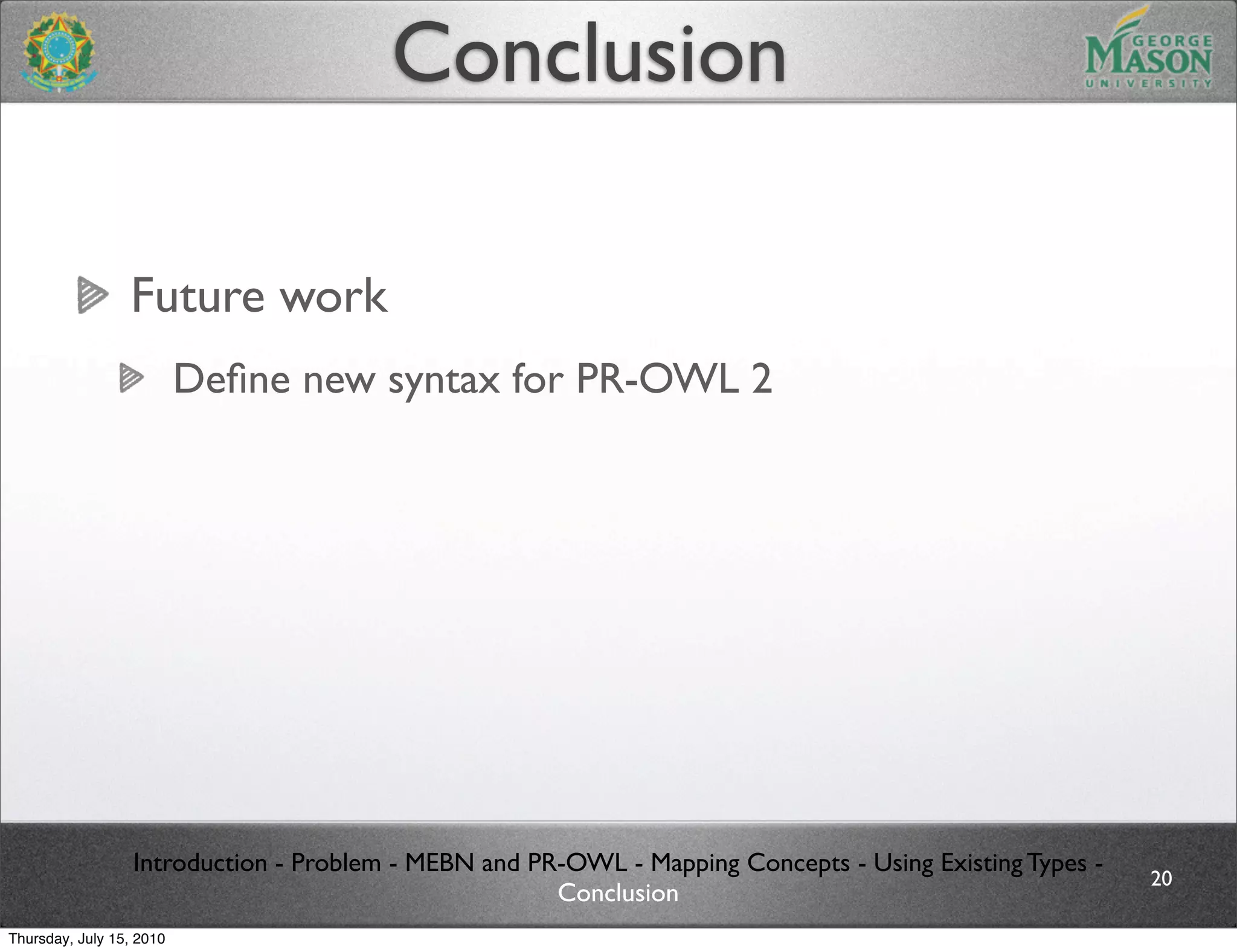 Conclusion

                 Future work
                          Deﬁne new syntax for PR-OWL 2




                  Introduction - Problem - MEBN and PR-OWL - Mapping Concepts - Using Existing Types -
                                                                                                         20
                                                      Conclusion
Thursday, July 15, 2010
 