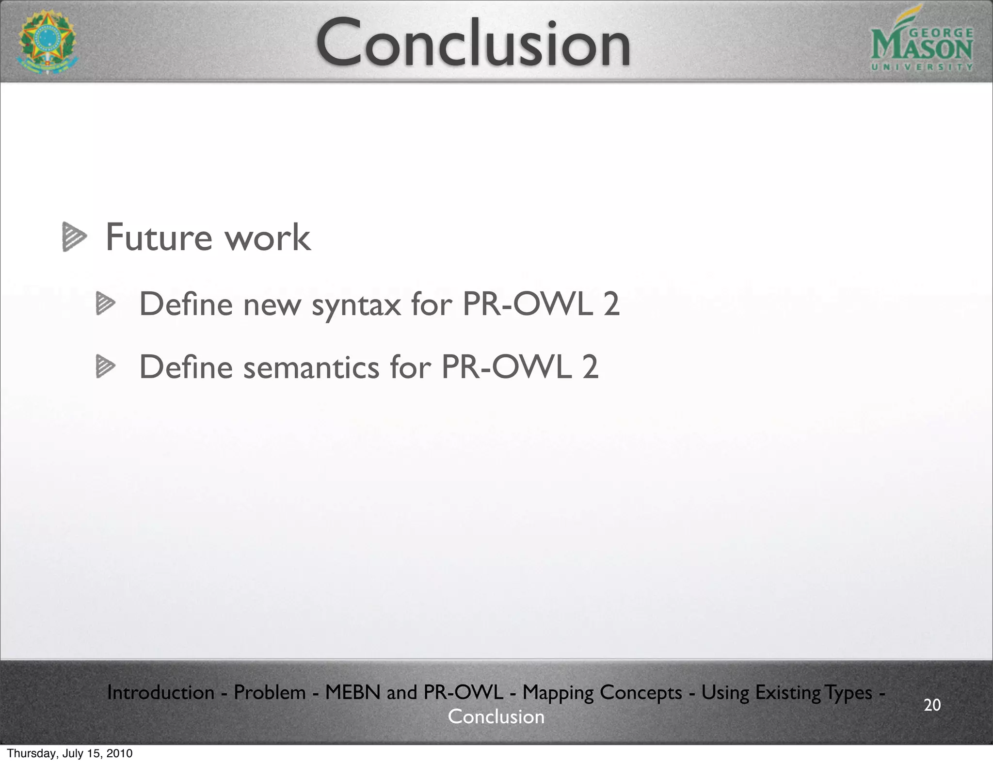 Conclusion

                 Future work
                          Deﬁne new syntax for PR-OWL 2
                          Deﬁne semantics for PR-OWL 2




                  Introduction - Problem - MEBN and PR-OWL - Mapping Concepts - Using Existing Types -
                                                                                                         20
                                                      Conclusion
Thursday, July 15, 2010
 