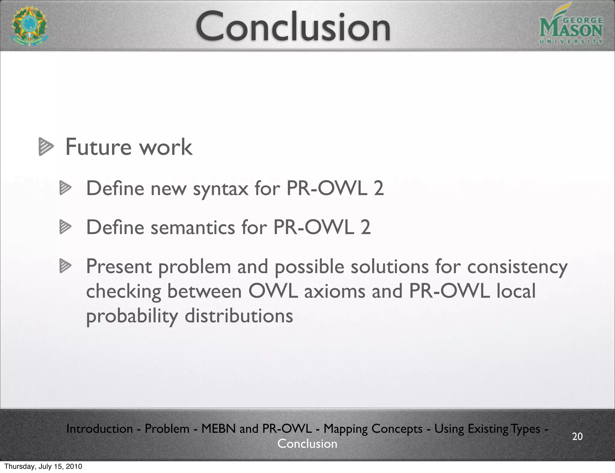 Conclusion

                 Future work
                          Deﬁne new syntax for PR-OWL 2
                          Deﬁne semantics for PR-OWL 2
                          Present problem and possible solutions for consistency
                          checking between OWL axioms and PR-OWL local
                          probability distributions




                  Introduction - Problem - MEBN and PR-OWL - Mapping Concepts - Using Existing Types -
                                                                                                         20
                                                      Conclusion
Thursday, July 15, 2010
 