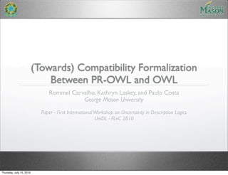 (Towards) Compatibility Formalization
                              Between PR-OWL and OWL
                               Rommel Carvalho, Kathryn Laskey, and Paulo Costa
                                          George Mason University

                            Paper - First International Workshop on Uncertainty in Description Logics
                                                        UniDL - FLoC 2010




Thursday, July 15, 2010
 