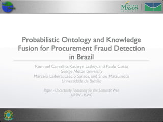 Probabilistic Ontology and Knowledge
Fusion for Procurement Fraud Detection
                in Brazil
    Rommel Carvalho, Kathryn Laskey, and Paulo Costa
                  George Mason University
    Marcelo Ladeira, Laécio Santos, and Shou Matsumoto
                  Universidade de Brasília

         Paper - Uncertainty Reasoning for the Semantic Web
                           URSW - ISWC
 