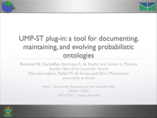 UMP-ST plug-in: a tool for documenting,
maintaining, and evolving probabilistic
ontologies
Rommel N. Carvalho, Henrique A. da Rocha, and Gilson L. Mendes
Brazilian Ofﬁce of the Comptroller General

Marcelo Ladeira, Rafael M. de Souza, and Shou Matsumoto	

Universidade de Brasília	

!
Paper - Uncertainty Reasoning for the Semantic Web	

URSW - ISWC	

10/21/2013 - Sydney, Australia

 