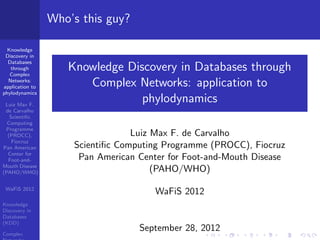 Who’s this guy?
Knowledge
Discovery in
Databases
through
Complex
Networks:
application to
phylodynamics
Luiz Max F.
de Carvalho
Scientiﬁc
Computing
Programme
(PROCC),
Fiocruz
Pan American
Center for
Foot-andMouth Disease
(PAHO/WHO)
WaFiS 2012
Knowledge
Discovery in
Databases
(KDD)
Complex

Knowledge Discovery in Databases through
Complex Networks: application to
phylodynamics
Luiz Max F. de Carvalho
Scientiﬁc Computing Programme (PROCC), Fiocruz
Pan American Center for Foot-and-Mouth Disease
(PAHO/WHO)
WaFiS 2012

September 28, 2012

 