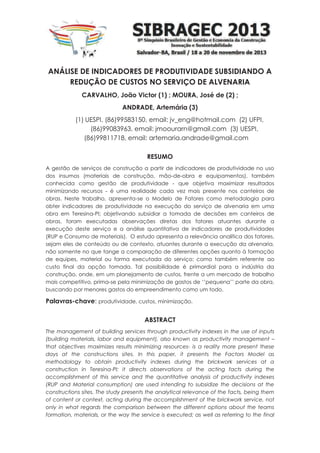 ANÁLISE DE INDICADORES DE PRODUTIVIDADE SUBSIDIANDO A
REDUÇÃO DE CUSTOS NO SERVIÇO DE ALVENARIA
CARVALHO, João Victor (1) ; MOURA, José de (2) ;
ANDRADE, Artemária (3)
(1) UESPI, (86)99583150, email: jv_eng@hotmail.com (2) UFPI,
(86)99083963, email: jmoourarn@gmail.com (3) UESPI,
(86)99811718, email: artemaria.andrade@gmail.com
RESUMO
A gestão de serviços de construção a partir de indicadores de produtividade no uso
dos insumos (materiais de construção, mão-de-obra e equipamentos), também
conhecida como gestão de produtividade - que objetiva maximizar resultados
minimizando recursos - é uma realidade cada vez mais presente nos canteiros de
obras. Neste trabalho, apresenta-se o Modelo de Fatores como metodologia para
obter indicadores de produtividade na execução do serviço de alvenaria em uma
obra em Teresina-PI; objetivando subsidiar a tomada de decisões em canteiros de
obras, foram executadas observações diretas dos fatores atuantes durante a
execução deste serviço e a análise quantitativa de indicadores de produtividades
(RUP e Consumo de materiais). O estudo apresenta a relevância analítica dos fatores,
sejam eles de conteúdo ou de contexto, atuantes durante a execução da alvenaria,
não somente no que tange a comparação de diferentes opções quanto à formação
de equipes, material ou forma executada do serviço; como também referente ao
custo final da opção tomada. Tal possibilidade é primordial para a indústria da
construção, onde, em um planejamento de custos, frente a um mercado de trabalho
mais competitivo, prima-se pela minimização de gastos de ‘’pequena’’ parte da obra,
buscando por menores gastos do empreendimento como um todo.
Palavras-chave: produtividade, custos, minimização.
ABSTRACT
The management of building services through productivity indexes in the use of inputs
(building materials, labor and equipment), also known as productivity management –
that objectives maximizes results minimizing resources- is a reality more present these
days at the constructions sites. In this paper, it presents the Factors Model as
methodology to obtain productivity indexes during the brickwork services at a
construction in Teresina-PI; it directs observations of the acting facts during the
accomplishment of this service and the quantitative analysis of productivity indexes
(RUP and Material consumption) are used intending to subsidize the decisions at the
constructions sites. The study presents the analytical relevance of the facts, being them
of content or context, acting during the accomplishment of the brickwork service, not
only in what regards the comparison between the different options about the teams
formation, materials, or the way the service is executed; as well as referring to the final
 