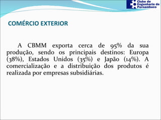 COMÉRCIO EXTERIOR A CBMM exporta cerca de 95% da sua produção, sendo os principais destinos: Europa (38%), Estados Unidos (35%) e Japão (14%). A comercialização e a distribuição dos produtos é realizada por empresas subsidiárias. 