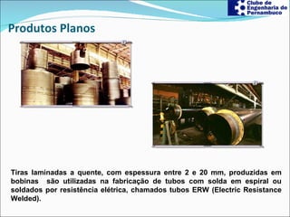 Produtos Planos Tiras laminadas a quente, com espessura entre 2 e 20 mm, produzidas em bobinas  são utilizadas na fabricação de tubos com solda em espiral ou soldados por resistência elétrica, chamados tubos ERW (Electric Resistance Welded).  