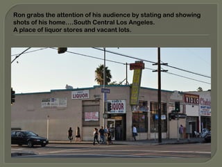 Ron grabs the attention of his audience by stating and showing
shots of his home….South Central Los Angeles.
A place of liquor stores and vacant lots.
 