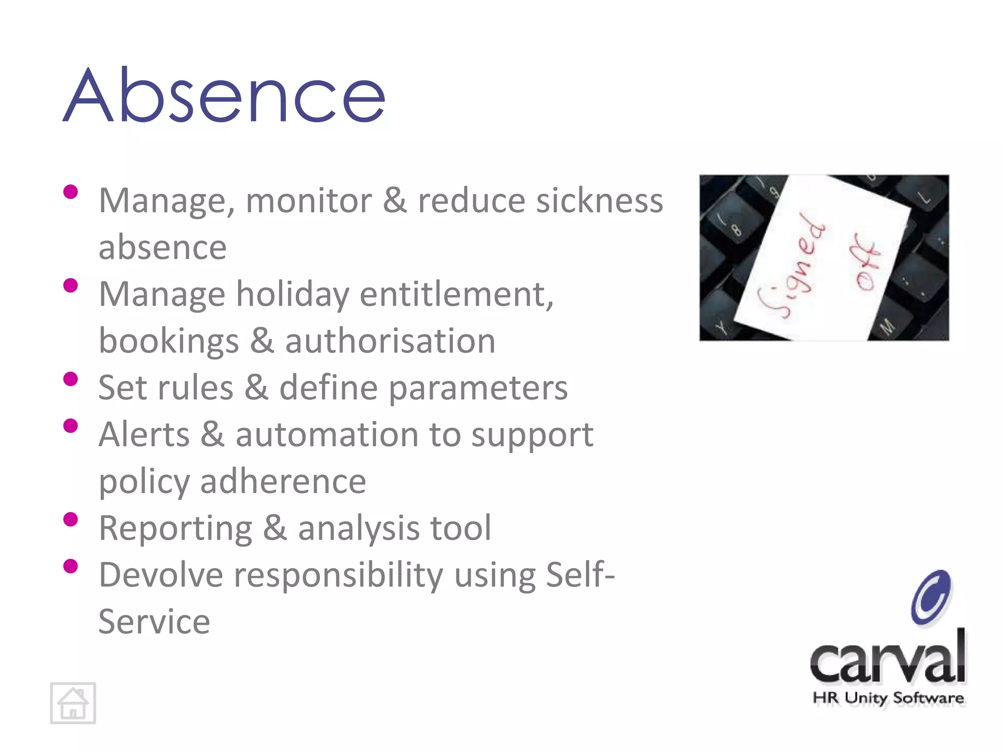 Absence
• Manage, monitor & reduce sickness
absence
• Manage holiday entitlement,
bookings & authorisation
• Set rules & define parameters
• Alerts & automation to support
policy adherence
• Reporting & analysis tool
• Devolve responsibility using Self-
Service
 