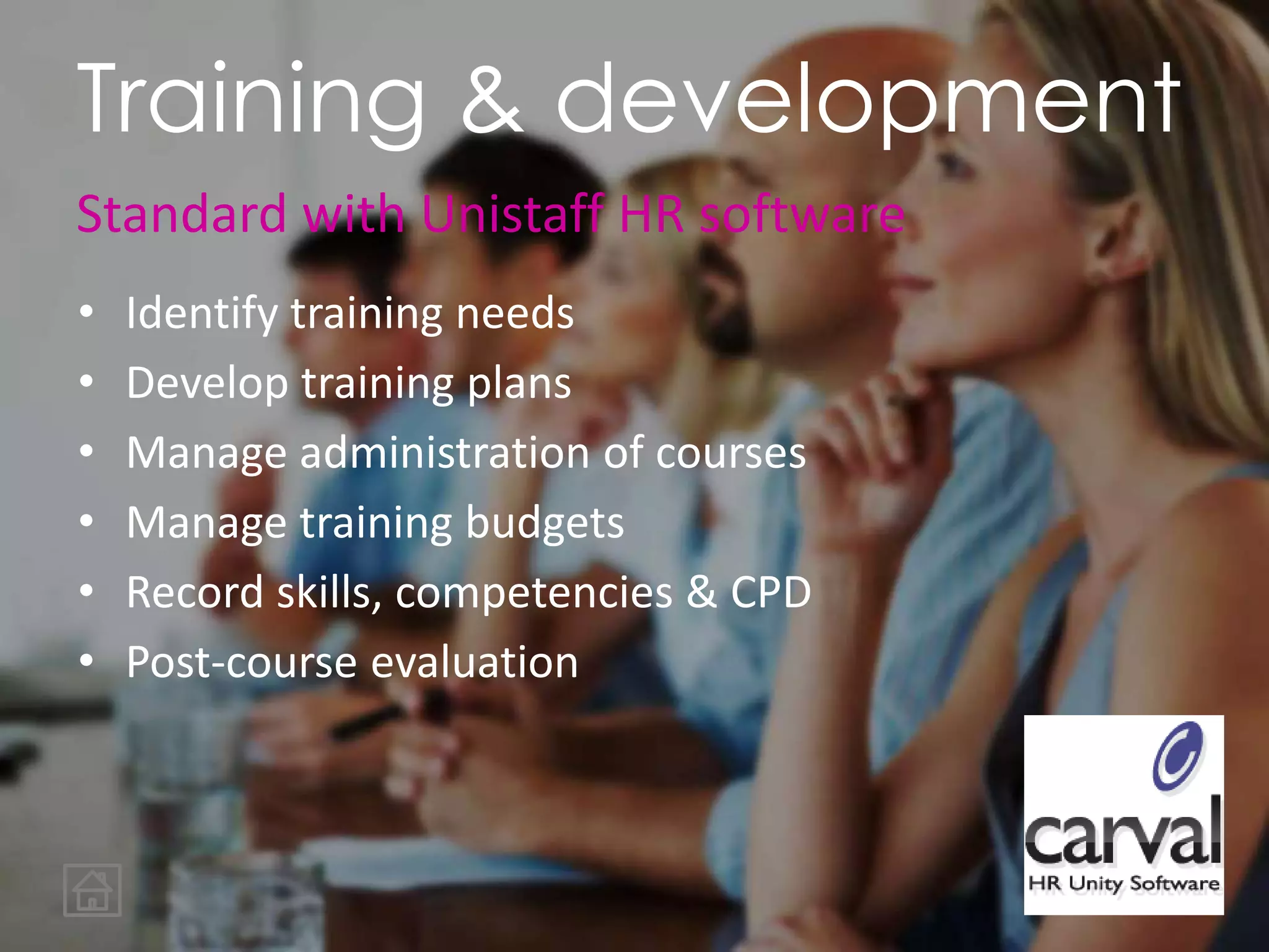 • Identify training needs
• Develop training plans
• Manage administration of courses
• Manage training budgets
• Record skills, competencies & CPD
• Post-course evaluation
Training & development
Standard with Unistaff HR software
 