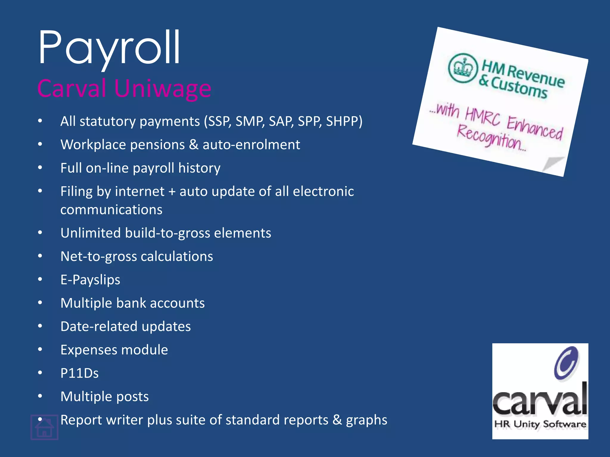 • All statutory payments (SSP, SMP, SAP, SPP, SHPP)
• Workplace pensions & auto-enrolment
• Full on-line payroll history
• Filing by internet + auto update of all electronic
communications
• Unlimited build-to-gross elements
• Net-to-gross calculations
• E-Payslips
• Multiple bank accounts
• Date-related updates
• Expenses module
• P11Ds
• Multiple posts
• Report writer plus suite of standard reports & graphs
Payroll
Carval Uniwage
 