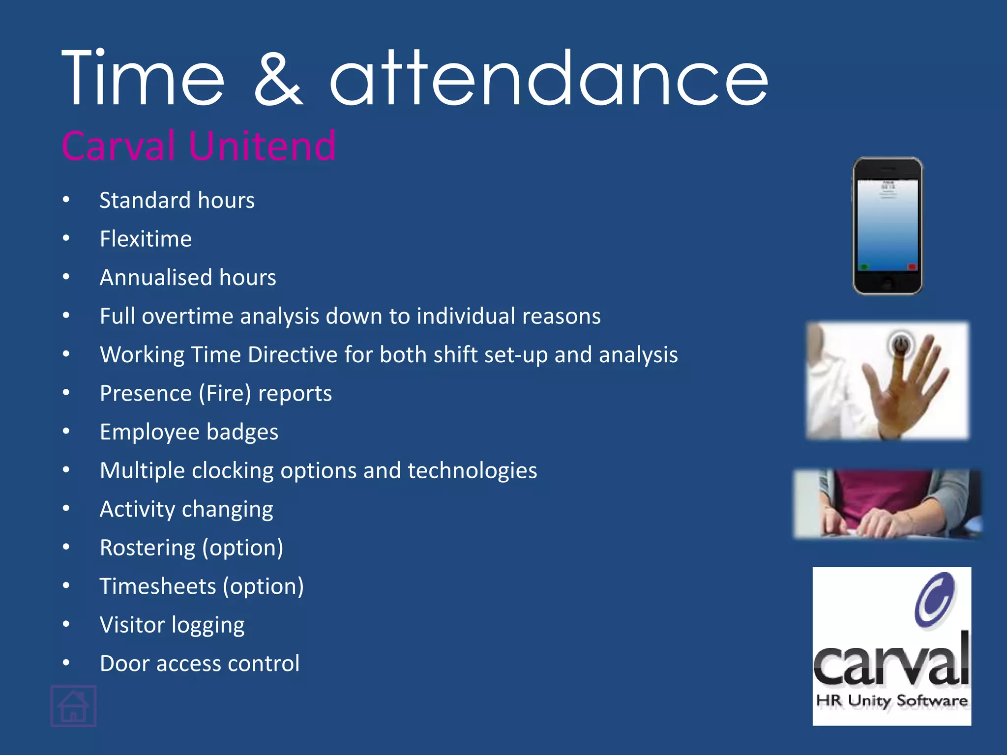 • Standard hours
• Flexitime
• Annualised hours
• Full overtime analysis down to individual reasons
• Working Time Directive for both shift set-up and analysis
• Presence (Fire) reports
• Employee badges
• Multiple clocking options and technologies
• Activity changing
• Rostering (option)
• Timesheets (option)
• Visitor logging
• Door access control
Time & attendance
Carval Unitend
 